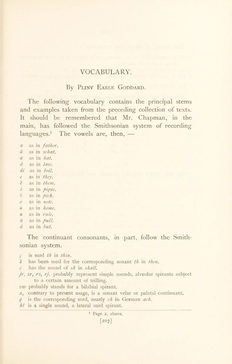 VOCABULARY. By Pliny Earle Goddard. The following vocabulary contains the principal stems and examples taken from the preceding collection of texts. It should be remembered that Mr. Chapman, in the main, has followed the Smithsonian system of recording languages.^ The vowels are, then, — a as in fathe}-. \j a as in 7vhat. a as in hat. a as in hmv. di as in boil. e as in they. e as in them. i as in pique. 0 % as in pick. 0 as in note. 0 as in home. u as in rule. w u as in pull. a as in but. The continuant consonants, in part, follow the Smith- sonian system. c is surd ih in thin. % has been used for the corresponding sonant tJi in then, c has the sound of sh in shall. jr.^ zr.^ rz.^ ;y, probably represent simple sounds, alveolar spirants subject to a certain amount of trilling. V7V probably stands for a bilabial spirant. jv, contrary to present usage, is a sonant velar or palatal continuant. q is the corresponding surd, nearly ch in German ach. Ill is a single sound, a lateral surd spirant. ^ Page 2, above. [207]