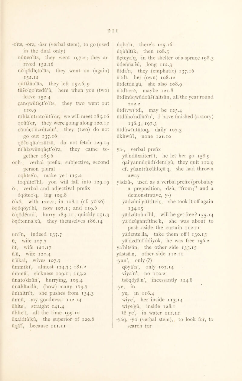 -otts, -orz, -uzr (verbal stem), to go (used in the dual only) quneo'Yts, they went 197.2; they ar- rived 152.16 nd'qddigto'its, they went on (again) 152.12 (juti^uo'its, they left 152.6,9 tu^o'qo'itsdiVu, here when you (two) leave 152.4 ^ancpvutigt’o'its, they two went out 120.9 nihla ntrato'utiVcr, we will meet 185.16 qoiuVcr, they were going along 120.12 gunugt’uzrutzun’, they (two) do not go out 137.16 qd^o'quo'rzutzii, do not fetch 129.19 nfhlxwunqugt’o'rz, they came to- gether 185.6 oqh-, verbal prefix, subjective, second person plural oqhtse'n, make ye! 115.2 toqhltci'hl, you will fall into 129.19 d-, verbal and adjectival prefix dqdtco'q, big 109.8 d'xd, with 120.2; in 108.i (cf. y6'x6) dqdqdyi'hl, now 107.i ; and 119.6 d'qddenni', hurry 183.ii; quickly 151.3 dqdtenna'xu, they themselves 186.14 uni'n, indeed 137.7 u, wife 107.7 lit, wife 121.17 u'u, wife 120.4 u'ukai, wives 107.7 ummiki', almost 124.7; 181.2 ummu', sickness 109.i ; 113.2 unato'dzun’, hurrying, 109.4 unahlta'du, (how) many 179.7 unihltrft, she pushes from 134.3 unnu, my goodness ! 112.14 uhlte', straight 141.4 uhlte't, all the time 199.10 uxaidtu'ku, the superior of 120.6 uqaf, because 111.11 iKiha'n, there’s 125.16 uquhltik, then 108.5 ugtcya'q, in the shelter of a spruce 198.3 udenna'^u, long 112.3 utda'n, they (emphatic) 137.16 iVtdi, her (own) 108.12 utdetdu'gu, she also 108.9 iVtdi-cre, maybe 121.8 iitdinuqwudou^i'hltsun, all the year round 202.2 iitdivwl'tdl, may be 125.4 utduho'ndlub'n’, 1 have finished (a story) 136.3; 197.3 utduw'mtutoq, daily 107.3 ukhwu'l, none 121.10 yil-, verbal prefix ya'nduxaitcri't, he let her go 158.9 qai'yannuqudi'deni'gu, they quit 110.9 cf. yuantruxuhltgiVq, she had thrown away yadzu-, used as a verbal prefix (probably a preposition, -dzu, “from;” and a demonstrative, y-) yadzuni'yititltcig, she took it off again 134.15 yadzutouni'hl, will he get free? 155.14 ya dzugantitlne'k, she was about to push aside the curtain 112.11 yiidznte'lla, take them off! 130.15 ya'dzdini'ddiyok, he was free 156.2 yil'hltsun, the other side 135.15 yastsu'n, other side 112.11 -yan’, only (?) qdyan’, only 107.14 viyan’, no 110.2 tsoqdyan’, incessantly 114.8 -ye, in ye, in 116.4 wiye', her inside 113.14 wiye'gu, inside 128.1 te ye', in water 112.12 -yaq, -yo (verbal stem),, to look for, to search for