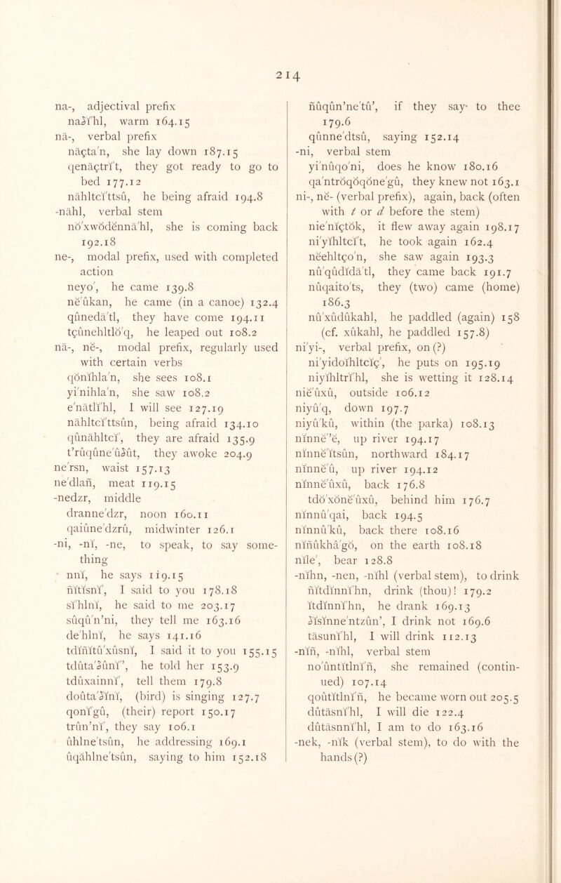 na-, adjectival prefix naJi'hl, warm 164.15 na-, verbal prefix nagta'n, she lay down 187.15 qenagtri't, they got ready to go to bed 177.12 nahltci'ttsu, he being afraid 194.8 -nahl, verbal stem no xwbd&rna'hl, she is coming back 192.18 ne-, modal prefix, used with completed action neyo', he came 139.8 neukan, he came (in a canoe) 132.4 quneda'tl, they have come 194.11 tqimehltlb'q, he leaped out 108.2 na-, ne-, modal prefix, regularly used with certain verbs qonihlan, she sees 108. i yi'nihlan, she saw 108.2 enatli'lil, 1 will see 127.19 nahltcfttsun, being afraid 134.10 qunahltcf, they are afraid 135.9 t’ruqiine u^ut, they awoke 204.9 ne'rsn, waist 157.13 ne'dlan, meat 119.15 -nedzr, middle dranne'dzr, noon 160.11 qaiune'dzrii, midwinter 126.1 -ni, -ni, -ne, to speak, to say some- thing nni, he says 119.15 mfisni', I said to you 178.18 si'hlni, he said to me 203.17 suqifn’ni, they tell me 163.16 de'hlni, he says 141.16 tdinitu'xusni, I said it to you 155.15 tduta'<5uni'’, he told her 153.9 tduxainn'f, tell them 179.8 douta'^ini, (bird) is singing 127.7 qoni'gu, (their) report 150.17 trun’ni', they say 106.1 uhlne'tsun, he addressing 169.1 uqahlne'tSLin, saying to him 152.18 nuqun’ne'tif, if they say* to thee 179.6 qunne'dtsu, saying 152.14 -ni, verbal stem yi'nuqo'ni, does he know 180.16 qa ntrbqbqbne'gu, they knew not 163.1 ni-, ne- (verbal prefix), again, back (often with t ox d before the stem) nienigtbk, it flew away again 198.17 ni'yihltci't, he took again 162.4 neehltqo'n, she saw again 193.3 nu'qudidatl, they came back 191.7 nuqaito'ts, they (two) came (home) 186.3 nu'xudukahl, he paddled (again) 158 (cf. xukahl, he paddled 157.8) ni'yi-, verbal prefix, on (?) ni'yidoihltcig', he puts on 195.19 niyihltri'hl, she is wetting it 128.14 nie'uxu, outside 106.12 niyu'q, down 197.7 niyifku, within (the parka) 108.13 nmne'’e, up river 194.17 nmne'itsim, northward 184.17 ninneu, up river 194.12 nmne'uxu, back 176.8 tdb'xone'uxu, behind him 176.7 ninnu'qai, back 194.5 nmniVku, back there 108.16 nmukhago, on the earth 108.18 nile', bear 128.8 -mhn, -nen, -nihl (verbal stem), to drink mtd’mni'hn, drink (thou)! 179.2 itdmni'hn, he drank 169.13 ^is'mne'ntzun’, I drink not 169.6 tasuni'hl, I will drink 112.13 -niii, -nihl, verbal stem no'untitlni'n, she remained (contin- ued) 107.14 qoutitlni'n, he became worn out 205.5 dutasni'hl, I will die 122.4 dutasnn'fhl, I am to do 163.16 -nek, -nik (verbal stem), to do with the hands (?)