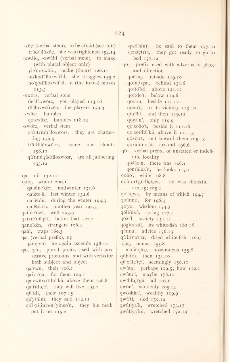 -xug (verbal stem), to be afraid (see -tcit) triidi'lluxug, she was frightened 154.14 -xwaiq, -xwuhl (verbal stem), to make (with plural object only) yie'noxwaiq, make (thou)! 126.11 nb'kodi'lloxwu'hl, she struggles 159.2 nb'qodilloxwu'hl, it (the foetus) moves 113-5 -xworz, verbal stem de'lluxwbrz, you played 113.16 di'lloxwb'rzen, the players 159.3 -xwiisr, bubbles qoxwusr, bubbles 118.14 -xworz, verbal stem qa'ntritdilloxwbrs, they are chatter- ing 159-5 tritdillbxwb'rz, some one shouts 158.12 qu'nnuqiidilloxwbsr, are all jabbering 133-12 qa, oil 132.12 qaiq, winter 200.1 qa'iune'dzr, midwinter 132.6 qaieton, last winter 132.6 qa'ietdu, during the winter 194.3 qaietda'n, another year 194.3 qaihle'dzu, well 203.9 qaizre'nuqai, better that 122.2 qane'ken, strangers 106.4 qahl, traps 160.3 qa- (verbal prefix), up qangiyo', he again ascends 138.12 qa-, qab, plural prefix, used with pos- sessive pronouns, and with verbs for both subject and object qa'vwu, their 106.2 qaiya'qa, for them 109.1 qa'vwuxo'idtu'ku, above them 196,8 qaititltge', they will live 194.2 qu'tdi, their 107.15 qa'yihlni, they said 114.11 qa'i-yi-^a'n-ni'yineo'n, they his neck put it on 115.2 qwb'hlnf, he said to them 177.10 qenagtri't, they got ready to go to bed 177.12 (]o-, prefix used with adverbs of place and direction qoe'uq, outside 119.10 qomb'qsn, behind 131.6 qoitd'kd, above 121.12 qoitdo't, below 119.6 qoo'sn, beside 111.12 qouo't, to its vicinity 129.10 qdyihl, and then 119.12 qoya'n’, only 119.9 qd'xbuo't, beside it in. 16 qo'xoidtu'ku, above it 111.13 qbxoo't, out toward them 205.13 qoxainno'ut, around 196.6 qb-, verbal prefix, of unstated or indefi- nite locality qb^uo'n, there was 106.i qbnihlua'n, he looks 117.1 qono', while 108.8 qourcri'giidiQtget, he was thankful 122.15; 205.1 qo'uqwa, by means of which 194.7 qounne', for 196.3 qo'yo, wisdom 174.3 qble'uxu, spring 127.1 qb^i'l, society 151.11 qbgita'xai, its white-fish 182.18 qunna', advice 176.13 qu'llivwi'zr, dried white-fish 116.9 -quQ, mucus 155.8 n'tciuqu'9, nose-mucus 155.8 quhltdi, then 131.10 qu'xiile'tpi, seemingly 158.10 qwLita', perhaps 109.5; how 112.1 qwuta'l, maybe 178.12 qwihltgi'gu, all 107.6 qwbn’, suddenly 205.14 qwbskha', wealthy 109.9 qwu'tl, sled 150.19 qwutlya'k, wretched 173.17 qwutlya'ku, wretched 172.14