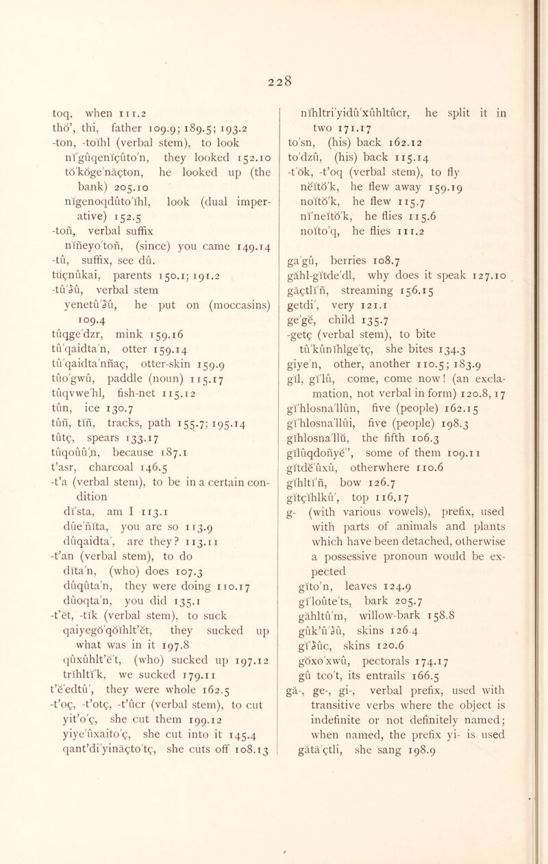 toq, when 111.2 tho’, thi, father 109.9; i^9-5 5 ^93-^ -ton, -toihl (verbal stem), to look ni'guqeniquto'n, they looked 152.10 tb'kbge'nagton, he looked up (the bank) 205.10 nigenoqdiito'ihl, look (dual imper- ative) 152.5 -ton, verbal suffix nmeyo'toh, (since) you came 149.14 -tu, suffix, see du. ttignukai, parents 150.1; 191.2 -tu'^u, verbal stem yenetu'^ii, he put on (moccasins) 109.4 tuqge'dzr, mink 159.16 tuqaidta'n, otter 159.14 tiVqaidta'nnag, otter-skin 159.9 tuo'gwu, paddle (noun) 115.17 tuqvwe'hl, fish-net 115.12 tun, ice 130.7 tun, fm, tracks, path 155.7; i95-i4 tutg, spears 133.17 tuqouu'n, because 187.1 t’asr, charcoal 146.5 -t’a (verbal stern), to be in a certain con- dition di'sta, am I 113.1 duenita, you are so 113.9 duqaidta', are they? 113.11 -t’an (verbal stem), to do dita'n, (who) does 107.3 duquta'n, they were doing 110.17 duoqta'n, you did 135.i -t’et, -tik (verbal stem), to suck qaiyegb'qbihlt’et, they sucked up what was in it 197.8 quxuhlt’e't, (who) sucked up 197.12 trihlti'k, we sucked 179.11 t’e'edtu', they were whole 162.5 -t’oq, -t’otg, -t’ucr (verbal stem), to cut yit’o'q, she cut them 199.12 yiyeuxaito'q, she cut into it 145.4 qant’di'yinaqto'tq, she cuts off 108.13 nihltri'yidu'xuhltucr, he split it in two 171.17 to'sn, (his) back 162.12 to'dzu, (his) back 115.14 -t'bk, -fioq (verbal stem), to fly neitb'k, he flew away 159.19 noitb'k, he flew 115.7 nfneitb'k, he flies 115.6 noito'q, he flies 111.2 ga'gu, berries 108.7 gahl-gitde'dl, why does it speak 127.10 gaqtlin, streaming 156.15 getdi', very 121.1 ge'ge, child 135.7 -getg (verbal stem), to bite tu'kunihlge'tq, she bites 134.3 giye'n, other, another no.5; 183.9 gil, gi'lu, come, come now! (an excla- mation, not verbal in form) 120.8,17 gi'hlosnallun, five (people) 162.15 gfhlosna'llui, five (people) 198.3 gihlosna'llu, the fifth 106.3 giluqdonye'’, some of them 109.ii gitde'uxu, otherwhere 110.6 gihltin, bow 126.7 gitqihlku', top 116.17 g- (with various vowels), prefix, used with parts of animals and plants which have been detached, otherwise a possessive pronoun would be ex- pected gito'n, leaves 124.9 gi'loute'ts, bark 205.7 gahltii'm, willow-bark 158.8 guk’u'Ki, skins 126.4 g'i',^uc, skins 120.6 gbxo'xwu, pectorals 174.17 gu tco't, its entrails 166.5 ga-, ge-, gi-, verbal prefix, used with transitive verbs where the object is indefinite or not definitely named; when named, the prefix yi- is used gataqtli, she sang 198.9 t