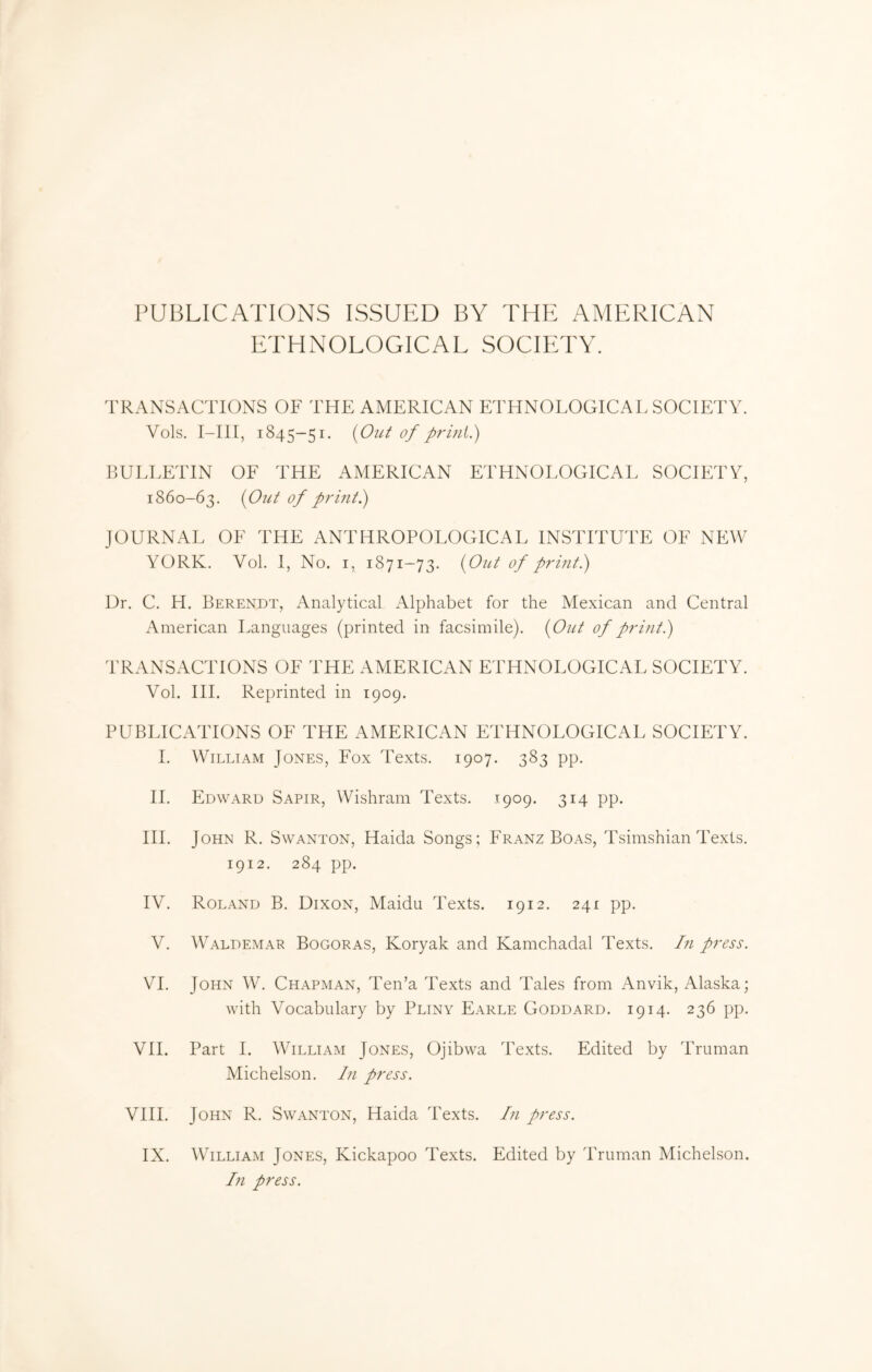 PUBLICATIONS ISSUED BY THE AMERICAN ETHNOLOGICAL SOCIETY. 'rRANS.^CTlONS OF THE AMERICAN ETHNOLOGICAL SOCIETY. Vols, I-III, 1845-51. <yOiU of P.ULLETIN OF THE AMERICAN ETHNOLOGICAL SOCIETY, 1860-63, {Out of print^ JOURNAL OF THE ANTHROPOLOGICAL INSTITUTE OF NEW YORK. Vol. I, No. I, 1871-73. {Out of printi) Ur. C. H. Berendt, xYnalytical Alphabet for the Mexican and Central xA.merican Languages (printed in facsimile). {Out of prititi) TRANSACTIONS OF THE AMERICAN ETHNOLOGICAL SOCIETY. Vol. HI. Reprinted in 1909. PUBLICATIONS OF THE AMERICAN ETHNOLOGICAL SOCIETY. 1. William Jones, Fox Texts. 1907. 383 pp. H. Edward Sapir, Wishram Texts. .1909. 314 pp. III. John R. Swanton, Haida Songs; Franz Boas, Tsimshian Texts. 1912. 284 pp. IV. Roland B, Dixon, Maidu Texts. 1912. 241 pp. V. Waldemar Bogoras, Koryak and Kamchadal Texts. In press. VI. John W. Chapman, Ten’a Texts and Tales from Anvik, Alaska; with Vocabulary by Pliny Earle Goddard. 1914. 236 pp. VII. Part I. William Jones, Ojibwa Texts. Edited by Truman Michelson. hi press. VIII. John R. Swanton, Haida Texts. In press. IX. William Jones, Kickapoo Texts. Edited by Truman Michelson. In press.