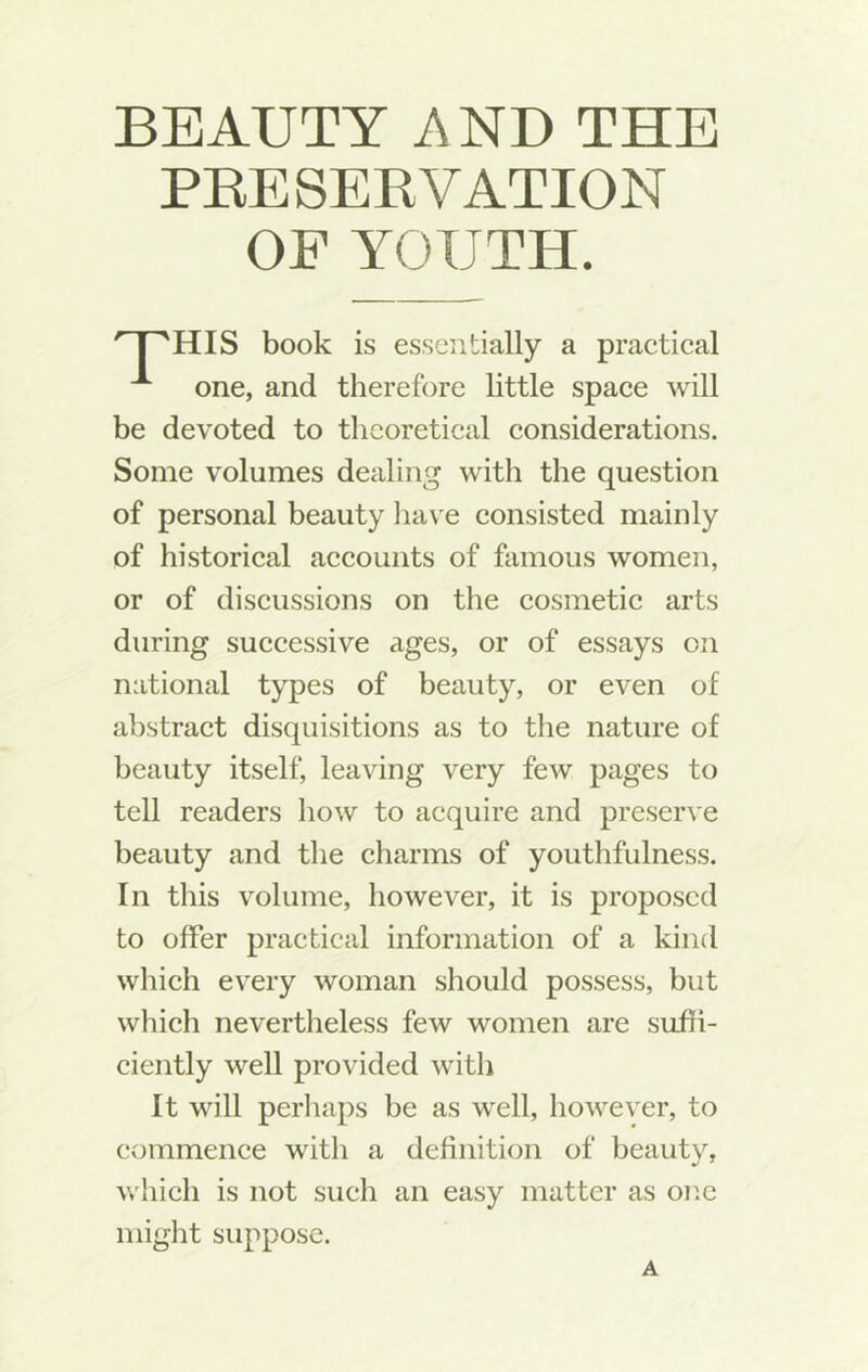 PEESEEVATION OF YOUTH. HIS book is essentially a practical one, and therefore little space will be devoted to theoretical considerations. Some volumes dealing with the question of personal beauty have consisted mainly of historical accounts of famous women, or of discussions on the cosmetic arts during successive ages, or of essays on national types of beauty, or even of abstract disquisitions as to the nature of beauty itself, leaving very few pages to tell readers how to acquire and preserve beauty and the charms of youthfulness. In this volume, however, it is proposed to offer practical information of a kind which every woman should possess, but which nevertheless few women are suffi- ciently well provided with It will perliaps be as well, however, to commence with a definition of beauty, w'hich is not such an easy matter as one might suppose. A