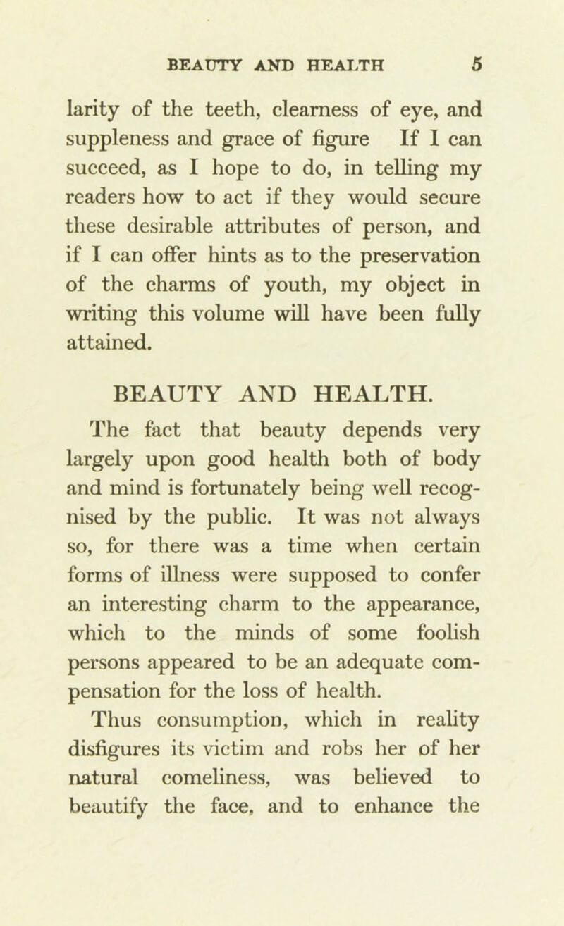 larity of the teeth, clearness of eye, and suppleness and grace of figure If 1 can succeed, as I hope to do, in telling my readers how to act if they would secure these desirable attributes of person, and if I can offer hints as to the preservation of the charms of youth, my object in writing this volume will have been fully attained. BEAUTY AND HEALTH. The fact that beauty depends very largely upon good health both of body and mind is fortunately being well recog- nised by the public. It was not always so, for there was a time when certain forms of illness were supposed to confer an interesting charm to the appearance, which to the minds of some foolish persons appeared to be an adequate com- pensation for the loss of health. Thus consumption, which in reality disfigures its victim and robs her of her natural comeliness, was believed to beautify the face, and to enhance the