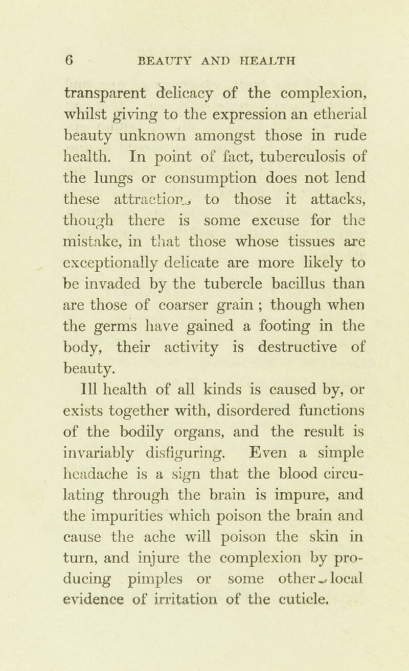 transparent delicacy of the complexion, whilst giving to the expression an etherial beauty unknown amongst those in rude health. In point of fact, tuberculosis of the lungs or consumption does not lend these attraction.., to those it attacks, tliough there is some excuse for the mistake, in that those whose tissues are exceptionally delicate are more likely to be invaded by the tubercle bacillus than are those of coarser grain ; though when tlie germs have gained a footing in the body, their activity is destructive of beauty. Ill health of all kinds is caused by, or exists together with, disordered functions of the bodily organs, and the result is invariably disfiguring. Even a simple headache is a sign that the blood circu- lating through the brain is impure, and the impurities which poison the brain and cause the ache will poison the skin in turn, and injure the complexion by pro- ducing pimples or some others,local evidence of irritation of the cuticle.