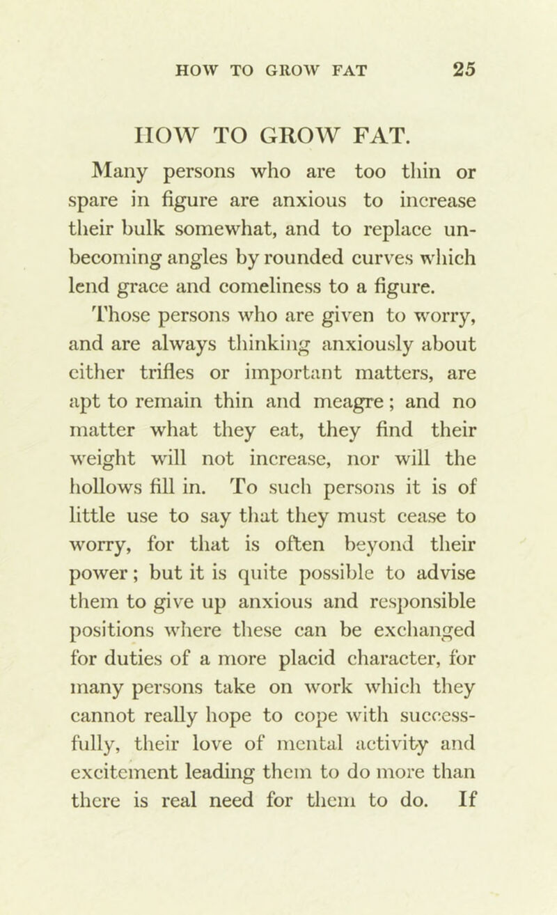 now TO GROW FAT. Many persons who are too thin or spare in figure are anxious to increase their bulk somewhat, and to replaee un- becoming angles by rounded eurves wliich lend graee and comeliness to a figure. Those persons who are given to worry, and are always thinking anxiously about cither trifles or important matters, are apt to remain thin and meagre; and no matter what they eat, they find their weight will not increase, nor will the hollows fill in. To such persons it is of little use to say tliat they must cease to worry, for that is often beyond their power; but it is quite possible to advise them to give up anxious and responsible positions where these can be exchanged for duties of a more placid character, for many persons take on work which they cannot really hope to cope with success- fully, their love of mental activity and excitement leading them to do more than there is real need for them to do. If