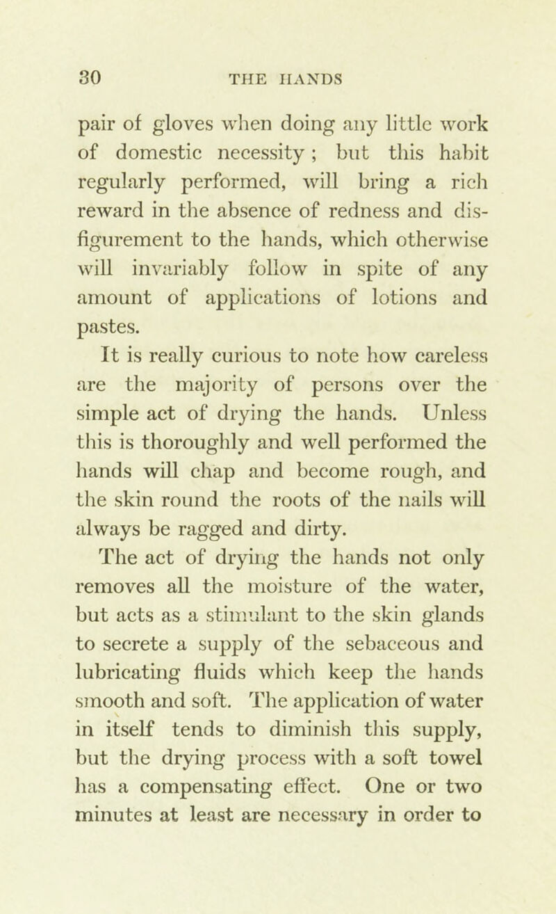 pair of gloves when doing any little work of domestie neeessity; but this habit regularly performed, will bring a rich reward in the absence of redness and dis- figurement to the hands, whieh otherwise will invariably follow in spite of any amount of applications of lotions and pastes. It is really curious to note how eareless are the majority of persons over the simple aet of drying the hands. Unless tliis is thoroughly and well performed the hands will ehap and become rough, and the skin round the roots of the nails will always be ragged and dirty. The aet of drying the hands not only removes all the moisture of the water, but acts as a stimulant to the skin glands to secrete a supply of the sebaceous and lubricating fluids which keep the hands smooth and soft. The application of water in itself tends to diminish this supply, but the drying process with a soft towel has a compensating effect. One or two minutes at least are necessary in order to