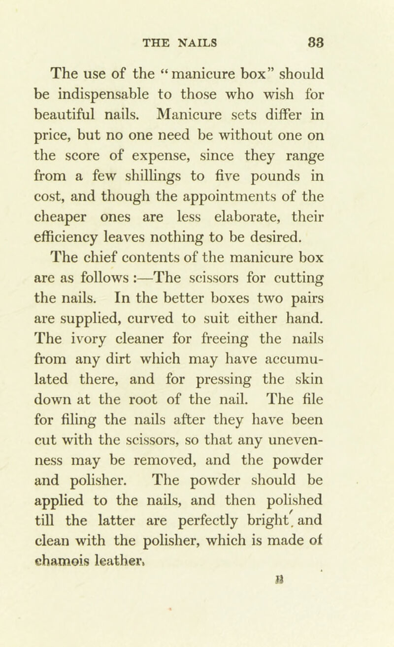 The use of the “manicure box” should be indispensable to those who wish for beautiful nails. Manicure sets differ in price, but no one need be without one on the score of expense, since they range from a few shilhngs to five pounds in cost, and though the appointments of the cheaper ones are less elaborate, their efficiency leaves nothing to be desired. The chief contents of the manicure box are as follows :—The scissors for cutting the nails. In the better boxes two pairs are supplied, curved to suit either hand. The ivory cleaner for freeing the nails from any dirt which may have accumu- lated there, and for pressing the skin down at the root of the nail. The file for filing the nails after they have been cut with the scissors, so that any uneven- ness may be removed, and the powder and polisher. The powder should be applied to the nails, and then polished till the latter are perfectly bright, and clean with the polisher, which is made of ehamois leather, n
