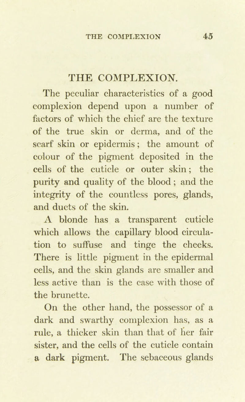 THE COMPLEXION. The peculiar characteristics of a good complexion depend upon a number of factors of which the chief are the texture of the true skin or derma, and of the scarf skin or epidermis; the amount of colour of the pigment deposited in the cells of the cuticle or outer skin; the purity and quality of the blood; and the integrity of the countless pores, glands, and ducts of the skin. A blonde has a transparent cuticle which allows the capillary blood circula- tion to suffuse and tinge the cheeks. There is little pigment in the epidermal cells, and the skin glands are smaller and less active than is the case with those of the brunette. On the other hand, the possessor of a dark and swarthy complexion has, as a rule, a thicker skin than that of her fair sister, and the cells of the cuticle contain a dark pigment. The sebaceous glands