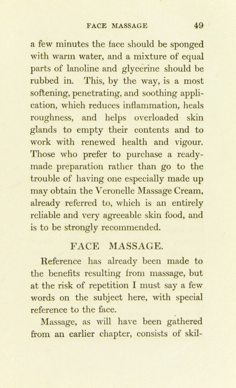 a few minutes the face should be sponged with warm water, and a mixture of equal parts of lanoline and glycerine should be rubbed in. This, by the way, is a most softening, penetrating, and soothing appli- cation, which reduces inflammation, heals roughness, and helps overloaded skin glands to empty their contents and to work with renewed health and vigour. Those who prefer to purchase a ready- made preparation rather than go to the trouble of having one especially made up may obtain the Veronelle Massage Cream, already referred to, which is an entirely reliable and very agreeable skin food, and is to be strongly recommended. FACE MASSAGE. Reference has already been made to the benefits resulting from massage, but at the risk of repetition I must say a few words on the subject here, with special reference to the face. Massage, as will hav'e been gathered from an earlier chapter, consists of skil-