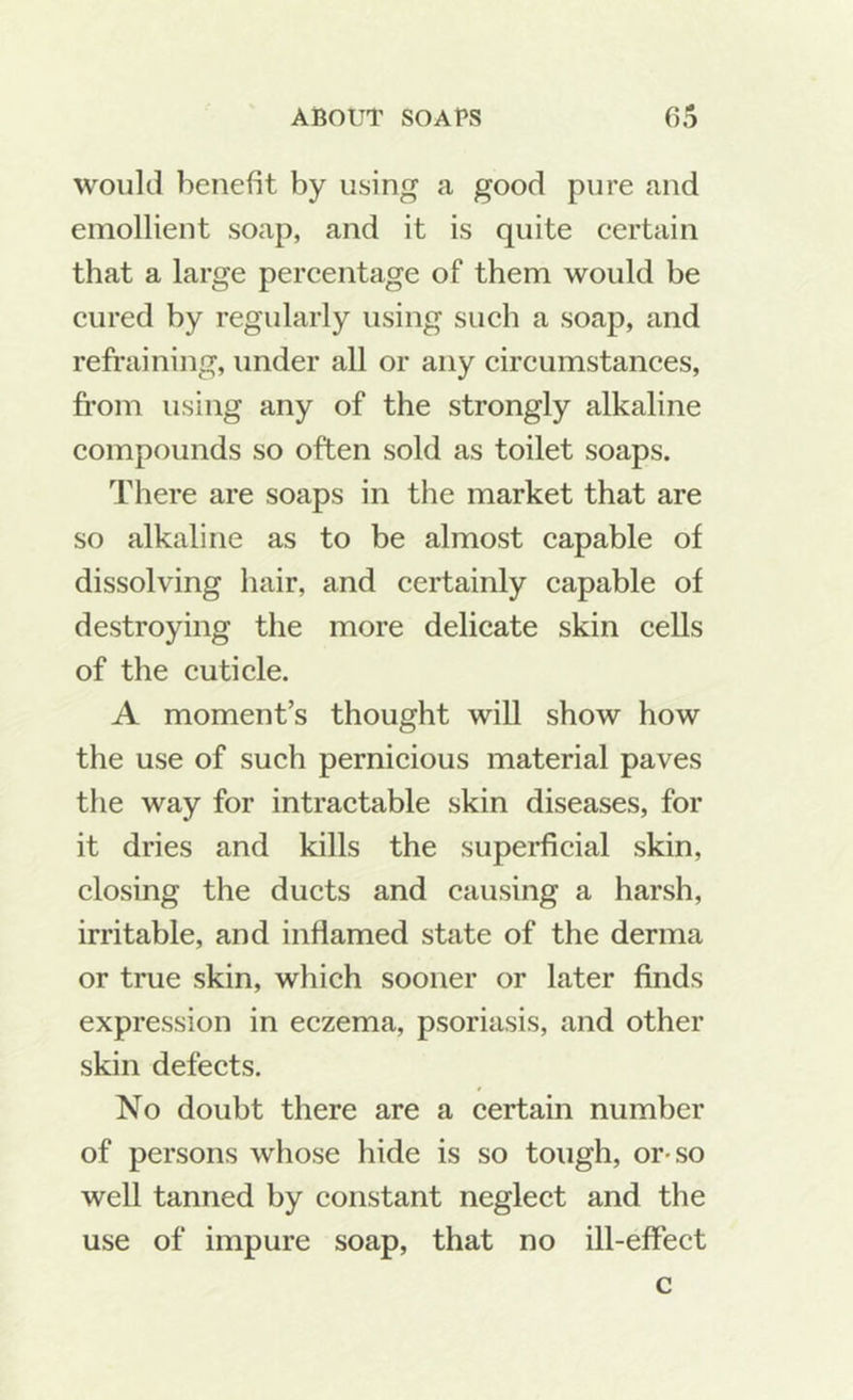 would benefit by using a good pure and emollient soap, and it is quite eertain that a large pereentage of them would be cured by regularly using such a soap, and refraining, under all or any circumstances, from using any of the strongly alkaline compounds so often sold as toilet soaps. There are soaps in the market that are so alkaline as to be almost capable of dissolving hair, and certainly capable of destroying the more delicate skin cells of the cuticle. A moment’s thought will show how the use of such pernicious material paves the way for intractable skin diseases, for it dries and kills the superficial skin, closing the ducts and causing a harsh, irritable, and inflamed state of the derma or true skin, which sooner or later finds expression in eczema, psoriasis, and other skin defects. No doubt there are a certain number of persons whose hide is so tough, or-so well tanned by constant neglect and the use of impure soap, that no ill-effect c