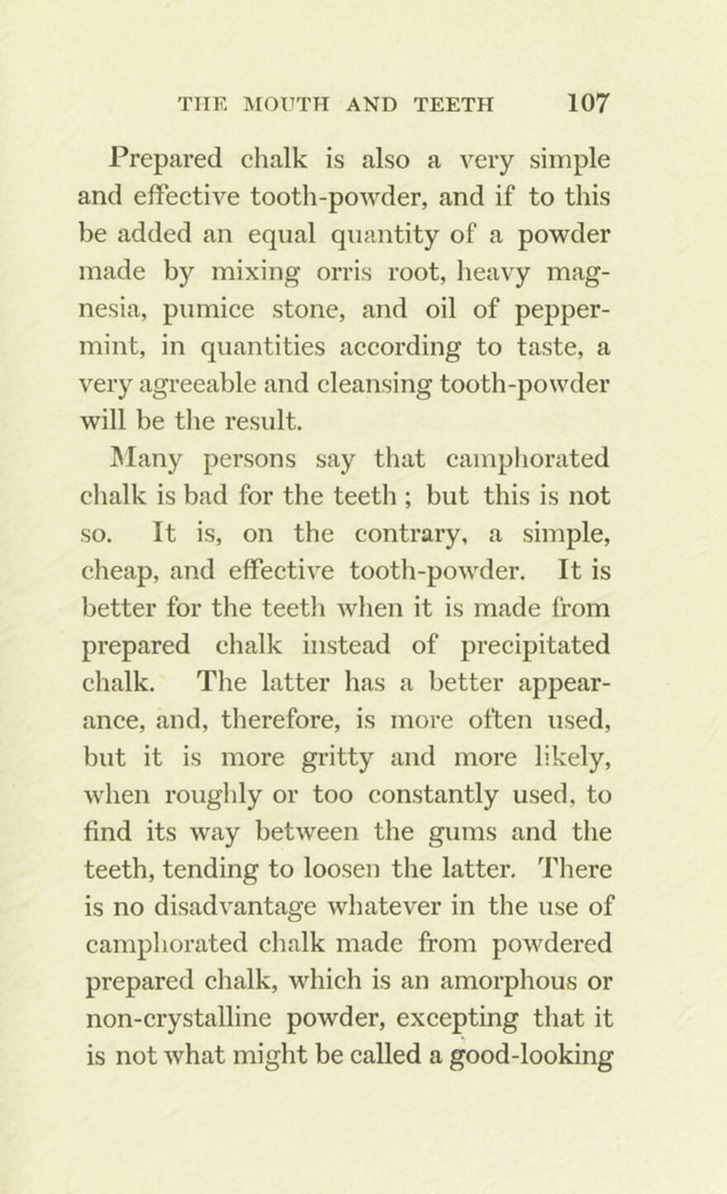 Prepared chalk is also a very simple and effective tooth-powder, and if to this be added an equal quantity of a powder made by mixing orris root, heavy mag- nesia, pumice stone, and oil of pepper- mint, in quantities according to taste, a very agi’eeable and cleansing tooth-powder will be the result. IMany persons say that camphorated chalk is bad for the teeth ; but this is not so. It is, on the contrary, a simple, cheap, and effective tooth-powder. It is better for the teeth when it is made from prepared chalk instead of precipitated chalk. The latter has a better appear- ance, and, therefore, is more often used, but it is more gritty and more likely, when roughly or too constantly used, to find its way between the gums and the teeth, tending to loosen the latter. There is no disadvantage whatever in the use of camphorated chalk made from powdered prepared chalk, which is an amorphous or non-crystalline powder, excepting that it is not what might be called a good-looking