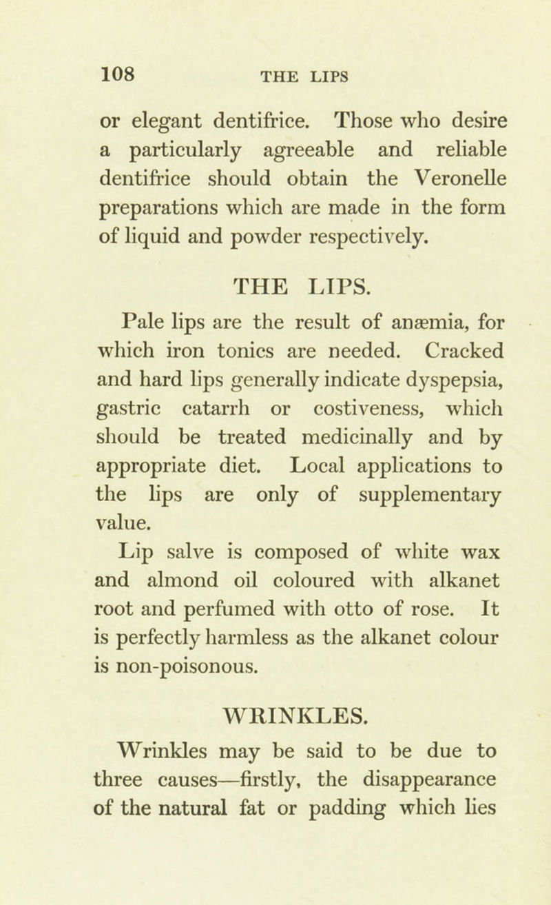 or elegant dentifrice. Those who desire a particularly agreeable and reliable dentifrice should obtain the Veronelle preparations which are made in the form of liquid and powder respectively. THE LIPS. Pale lips are the result of anaemia, for which iron tonics are needed. Cracked and hard lips generally indicate dyspepsia, gastric catarrh or costiveness, which should be treated medicinally and by appropriate diet. Local applications to the lips are only of supplementary value. Lip salve is composed of white wax and almond oil coloured with alkanet root and perfumed with otto of rose. It is perfectly harmless as the alkanet colour is non-poisonous. WRINKLES. Wrinkles may be said to be due to three causes—firstly, the disappearance of the natural fat or padding which lies