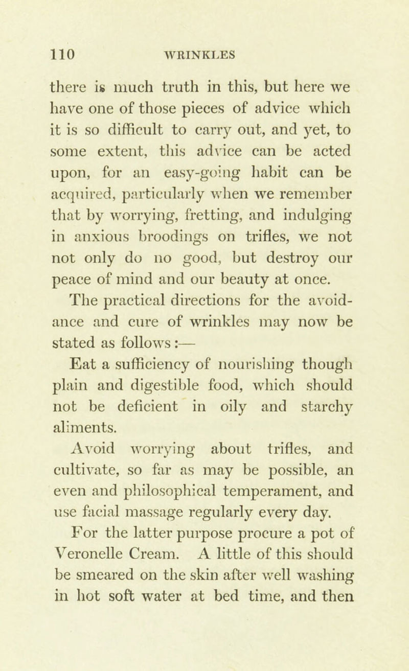 there is much truth in this, but here we have one of those pieces of advice which it is so difficult to carr}^ out, and yet, to some extent, this ad\'ice can be acted upon, for an easy-going habit can be acquired, particularly when we remember tliat by worrying, fretting, and indulging in anxious broodings on trifles, we not not only do no good, but destroy our peace of mind and our beauty at once. The practical directions for the avoid- ance and cure of wrinkles may now be stated as follows:— Eat a sufficiency of nourisliing though plain and digestible food, which should not be deficient in oily and starchy aliments. .fVvoid worrying about trifles, and cultivate, so far as may be possible, an even and philosophical temperament, and use facial massage regularly every day. For the latter purpose procure a pot of ^^eronelle Cream. A little of this should be smeared on the skin after well washing in hot soft water at bed time, and then