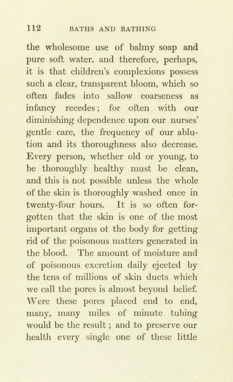 the wholesome use of balmy soap and pure soft water, and therefore, perhaps, it is that children’s complexions possess such a clear, transparent bloom, which so often fades into sallow coarseness as infancy recedes; for often with our diminishing dependence upon our nurses’ gentle care, the frequency of our ablu- tion and its thoroughness also decrease. Every person, whether old or young, to be thoroughly healthy must be clean, and this is not possible unless the whole of the skin is thoroughly washed once in twenty-four hours. It is so often for- gotten that the skin is one of the most important organs ot the body for getting rid of the poisonous matters generated in the blood. The amount of moisture and of poisonous excretion daily ejected by the tens of millions of skin ducts which we call the pores is almost beyond belief. Were these pores placed end to end, many, many miles of minute tubing would be the result; and to preserve our health every single one of these little