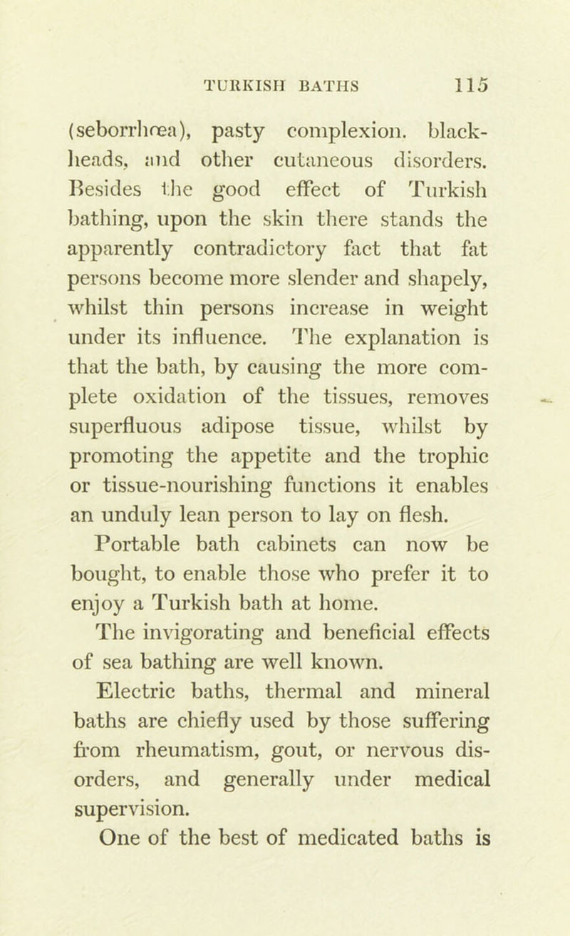 (seborrhnea), pasty complexion, black- heads, and other cutaneous disorders. Besides tJie good effect of Turkish bathing, upon the skin there stands the apparently contradictory fact that fat persons become more slender and shapely, whilst thin persons increase in weight under its influence. The explanation is that the bath, by causing the more com- plete oxidation of the tissues, removes superfluous adipose tissue, whilst by promoting the appetite and the trophic or tissue-nourishing functions it enables an unduly lean person to lay on flesh. Portable bath cabinets can now be bought, to enable those who prefer it to enjoy a Turkish bath at home. The invigorating and beneficial effects of sea bathing are well known. Electric baths, thermal and mineral baths are chiefly used by those suffering from rheumatism, gout, or nervous dis- orders, and generally under medical supervision. One of the best of medicated baths is