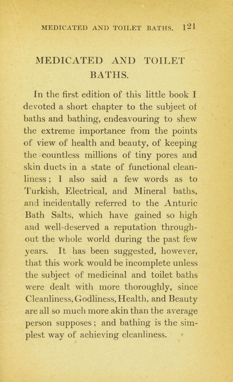 MEDICATED AND TOII.ET BATHS. MEDICATED AND TOILET IIATHS. In the first edition of tliis little book I devoted a short chapter to the subject of baths and bathing, endeavouring to shew the extreme importance from the points of view of health and beauty, of keeping the countless millions of tiny pores and skin ducts in a state of functional clean- liness ; I also said a few words as to I'urkish, Electrical, and Mineral baths, and incidentally referred to the Anturic Bath Salts, which have gained so high and well-deserved a reputation through- out the whole world during the past few years. It has been suggested, however, that this work would be incomplete unless tlie subject of medicinal and toilet baths were dealt witli more thoroughly, since Cleanliness, Godliness, Health, and Beauty are all so mucli more akin than the average person supposes; and bathing is the sim- plest way of achieving cleanliness.