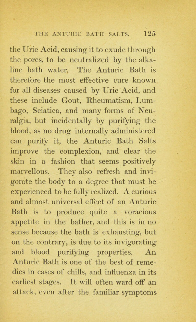 the Uric Acid, causing it to exude through the pores, to be neutralized by the alka- line bath water. The Anturic Bath is therefore the most effective cure known for all diseases caused by Uric Acid, and these include Gout, Rheumatism, lAim- bago. Sciatica, and many forms of Neu- ralgia. but incidentally by purifying the blood, as no drug internally administered can purify it, the Anturic Bath Salts improve the complexion, and clear the skin in a fashion that seems positively marvellous. They also refresh and invi- gorate the body to a degree that must be experienced to be fully realized. A curious and almost universal effect of an Anturic Bath is to produce quite a voracious appetite in the bather, and this is in no sense because the bath is exhausting, but on the contrary, is due to its invigorating and blood purifying properties. An Anturic Bath is one of the best of reme- dies in cases of chills, and influenza in its earliest stages. It will often ward off an attack, even after the familiar symptoms