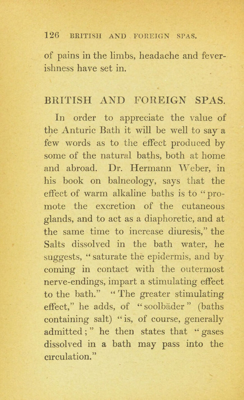 of pains in the limbs, headache and fever- ishness have set in. BRITISH AND FOREIGN SPAS. In order to appreciate the \alue of the Anturic Bath it will be well to say a few words as to the effect produced by some of the natural baths, both at home and abroad. Dr. Hermann ’\^’'eber, in his book on balneology, says that the effect of warm alkaline baths is to “ pro- mote the excretion of the cutaneous glands, and to act as a diaphoretic, and at the same time to increase diuresis,” the Salts dissolved in the bath water, he suggests, “ saturate the epidermis, and by coming in contact with the outermost nerve-endings, impart a stimulating effect to the bath.” “ The greater stimulating effect,” he adds, of “ soolbader ” (baths containing salt) “is, of course, generally admitted ; ” he then states that “ gases dissolved in a bath may pass into the circulation.”