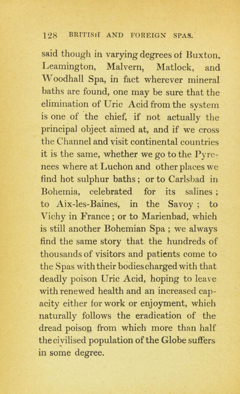 said though in varying degrees of Buxton» Leamington, Malvern, Matlock, and Woodhall Spa, in fact wherever mineral baths are found, one may be sure that the elimination of Uric Acid from the system * is one of the chief, if not actually the principal object aimed at, and if we cross the Channel and visit continental countries it is the same, whether we go to the Pyre- nees where at Luchon and other places we find hot sulphur baths; or to Carlsbad in Boliemia, celebrated for its salines; to Aix-les-Baines, in the Savoy ; to Vichy in France; or to Marienbad, which is still another Bohemian Spa ; we always find the same story that the hundreds of thousands of visitors and patients come to the Spas with their bodies charged with that deadly poison Uric Acid, hoping to leave with renewed health and an increased cap- acity either for work or enjoyment, which naturally follows the eradication of the dread poison from which more than half the civilised population of the Globe suffers in some degree.