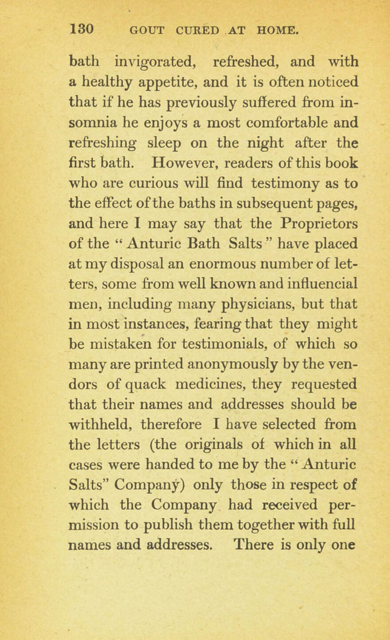 bath invigorated, refreshed, and with a healthy appetite, and it is often noticed that if he has previously suffered from in- somnia he enjoys a most comfortable and refreshing sleep on the night after the first bath. However, readers of this book who are curious will find testimony as to the effect of the baths in subsequent pages, and here I may say that the Proprietors of the “ Anturic Bath Salts ” have placed at my disposal an enormous number of let- ters, some from well known and influencial men, including many physicians, but that in most instances, fearing that they might be mistaken for testimonials, of which so many are printed anonymously by the ven- dors of quack medicines, they requested that their names and addresses should be withheld, therefore I have selected from the letters (the originals of which in all cases were handed to me by the “ Anturic Salts” Company) only those in respect of which the Company had received per- mission to publish them together with full names and addresses. There is only one