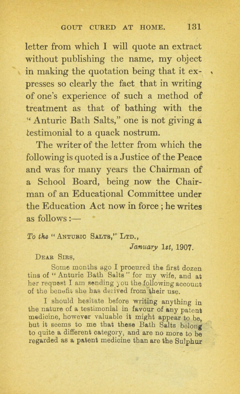 letter from which I will quote an extract without publishing the name, my object in making the quotation being that it ex- presses so clearly the fact that in writing of one’s experience of such a method of treatment as that of bathing with the Anturic Bath Salts,” one is not giving a testimonial to a quack nostrum. The writer of the letter from which the following is quoted is a Justice of the Peace and was for many years the Chairman of a School Board, being now the Chair- man of an Educational Committee under the Education Act now in force; he writes as follows:— To the “ Anturio Salts,” Ltd., January 1st, 1907. Dear Sirs, Some months ago I procured the first dozen tins of “ Anturic Bath Salts ” for my wife, and at her request I am sending you the following account of the benefit; she has derived from'iheir use. I should hesitate before writing anything in the nature of a testimonial in favour of any patent medicine, however valuable it might appear to be but it seems to me that these Bath Salts belong to quite a different category, and are no more to be regarded as a patent medicine than are the Sulphur