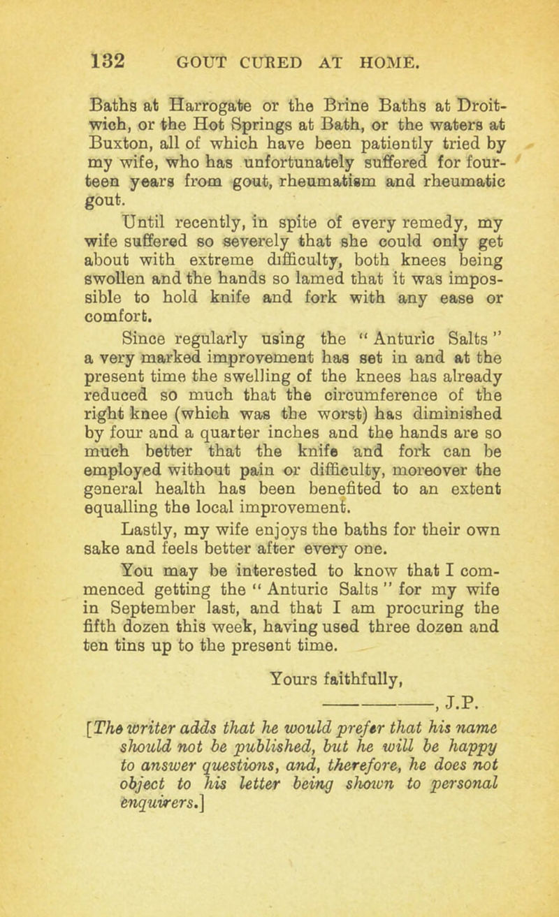 Baths at Harrogate or the Brine Baths at Droit- wioh, or the Hot Springs at Bath, or the waters at Buxton, all of which have been patiently tried by my wife, who has unfortunately suffered for four- teen years from gout, rheumatism and rheumatic gout. Until recently, in spite of every remedy, my wife suffered so severely that she could only get about with extreme difficulty, both knees being swollen and the hands so lamed that it was impos- sible to hold knife and fork with any ease or comfort. Since regularly using the “ Anturic Salts ” a very marked improvement has set in and at the present time the swelling of the knees has already reduced so much that the circumference of the right knee (which was the worst) has diminished by four and a quarter inches and the hands are so much better that the knife and fork can be employed without pain or difficulty, moreover the general health has been benefited to an extent equalling the local improvemen?. Lastly, my wife enjoys the baths for their own sake and feels better after every one. You may be interested to know that I com- menced getting the “ Anturic Salts ” for my wife in September last, and that I am procuring the fifth dozen this week, having used three dozen and ten tins up to the present time. Yours faithfully, , J.P. [Thd writer adds that he would prefer that his name should not be published, but he will be happy to answer questions, and, therefore, he does not object to his letter being shoton to personal enquirers.\