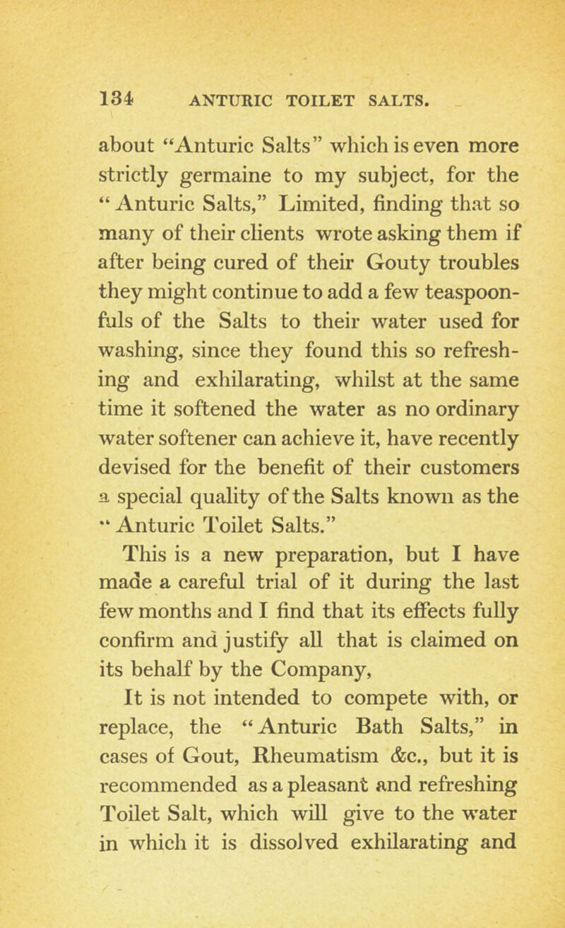 about “Anturic Salts” which is even more strictly germaine to my subject, for the “ Anturic Salts,” Limited, finding that so many of their clients wrote asking them if after being cured of their Gouty troubles they might continue to add a few teaspoon- fuls of the Salts to their water used for washing, since they found this so refresh- ing and exhilarating, whilst at the same time it softened the water as no ordinary water softener can achieve it, have recently devised for the benefit of their customers a special quality of the Salts known as the Anturic Toilet Salts.” This is a new preparation, but I have made a careful trial of it during the last few months and I find that its effects fully confirm and justify all that is claimed on its behalf by the Company, It is not intended to compete with, or replace, the “ Anturic Bath Salts,” in cases of Gout, Rheumatism &c., but it is recommended as a pleasant and refreshing Toilet Salt, which will give to the water in which it is dissolved exhilarating and