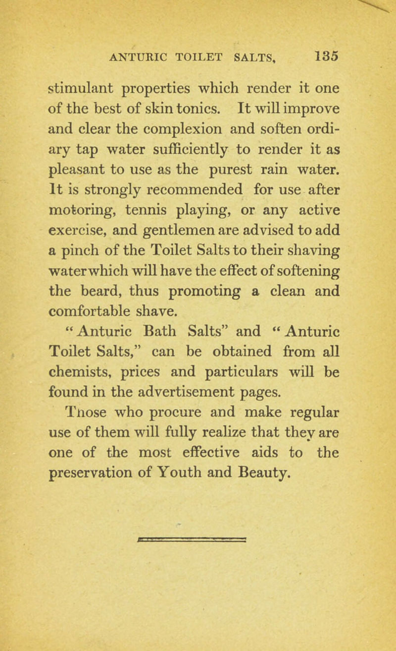 stimulant properties which render it one of the best of skin tonics. It will improve and clear the complexion and soften ordi- ary tap water sufficiently to render it as pleasant to use as the purest rain water. It is strongly recommended for use after motoring, tennis playing, or any active exercise, and gentlemen are advised to add a pinch of the Toilet Salts to their shaving waterwhich will have the effect of softening the beard, thus promoting a clean and comfortable shave. “ Anturic Bath Salts” and “ Anturic Toilet Salts,” can be obtained from all chemists, prices and particulars wiU be found in the advertisement pages. Tnose who procure and make regular use of them will fully reahze that they are one of the most effective aids to the preservation of Youth and Beauty.
