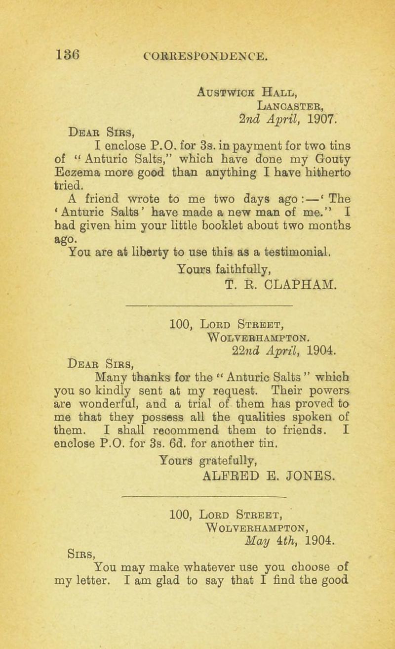 Austwick Hall, Lancaster, 2nd April, 1907. Dear Sirs, I enclose P.O. for Ss. in payment for two tins of “ Anturic Salts,” which have done my Gouty Eczema more good than anything I have hitherto tried. A friend wrote to me two days ago :—‘ The ‘ Anturic Saits ’ have made a new man of me. ’ ’ I had given him your little booklet about two months ago. You are at liberty to use this as a testimonial. Yours faithfully, T. E. CLAPHAM. 100, Lord Street, W OLVERH AMPTON. 22nd April, 1904. Dear Sirs, Many thanks for the “ Anturic Salts ” which you so kindly sent at my request. Their powers are wonderful, and a trial of them has proved to me that they possess all the qualities spoken of them. I shall recommend them to friends. I enclose P.O. for 3s. 6d. for another tin. Yours gratefully, ALFEED E. JONES. 100, Lord Street, W OLVERH AMPTON, May ith, 1904. Sirs, You may make whatever use you choose of my letter. I am glad to say that I find the good