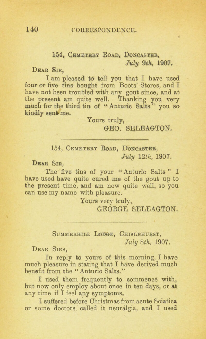 154, Cbmeteby Eoad, Donoasteb, July 9th, 1907. Dear Sir, I am pleased to tell you that I have used four or five tins bought from Boots’ Stores, and I have not been troubled with any gout since, and at the present am quite well. Thanking you very much for the third tin of “ Anturic Salts ” you so kindly senlhme. Yours truly, GEO. SELEAGTON. 154, Cemetery Eoad, Doncaster, July IQ^th, 1907. Dear Sir, The five tins of your “ Anturic Salts ” I have used have quite cured me of the gout up to the present time, and am now quite well, so you can use my name with pleasure. Yours very truly, GEOEGE SELEAGTON. Summerhill Lodge, Chislehurst, July 8th, 1907. Dear Sirs, In reply to yours of this morning, I have much pleasure in stating that I have derived much benefit from the “ Anturic Salts.” I used them frequently to commence with, but now only employ about once in ten days, or at any time if I feel any symptoms. I suffered before Christmas from acute Sciatica or some doctors called it neuralgia, and I used