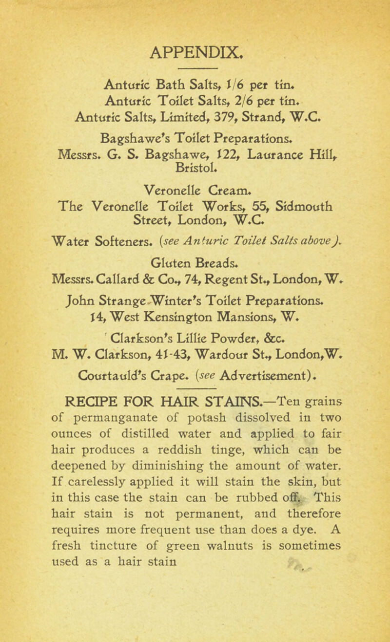 APPENDIX. Anturic Bath Salts, J/6 per tin* Antnric Toilet Salts, 2/6 per tin. Anturic Salts, Limited, 379, Strand, W.C. Bagshawe^s Toilet Preparations. Messrs. G. S. Bagshawe, 122, Laurance Hill, Bristol. Veronelle Cream. The Veronelle Toilet Works, 55, Sidmouth Street, London, W.C. Water Softeners, {see Anturic Toilet Salts above). Gluten Breads. Messrs. Callard & Co., 74, Regent St., London, W* John Strange Winter ^s Toilet Preparations. J4, West Kensington Mansions, W. ' Clarkson^s Lillie Powder, &c. M. W. Clarkson, 41-43, Wardour St., London,W. Courtauld^s Crape, {see Advertisement). RECIPE FOR HAIR STAINS.—Ten grains of permanganate of potash dissolved in two ounces of distilled water and applied to fair hair produces a reddish tinge, which can be deepened by diminishing the amount of water. If carelessly applied it will stain the skin, but in this case the stain can be rubbed off. This hair stain is not permanent, and therefore requires more frequent use than does a dye. A fresh tincture of green walnuts is sometimes used as a hair stain