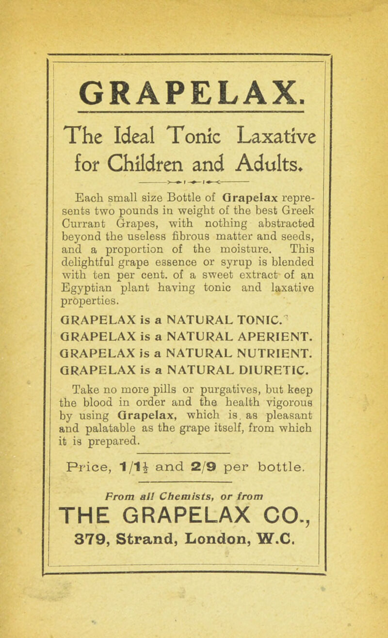 GRAPELAX. The Ideal Tonic Laxative | for Children and Adults^ Each small size Bottle of Qrapelax repre- sents two pounds in weight of the best Greek Currant Grapes, with nothing abstracted beyond the useless fibrous matter and seeds, and a proportion of the moisture. This delightful grape essence or syrup is blended with ten per cent, of a sweet extract- of an Egyptian plant having tonic and laxative properties. GRAPELAX is a NATURAL TONIC. ■ QRAPELAX is a NATURAL APERIENT. QRAPELAX is a NATURAL NUTRIENT. QRAPELAX is a NATURAL DIURETIC. Take no more pills or purgatives, but keep the blood in order and the health vigorous by using Qrapelax, which is. as pleasant and palatable as the grape itself, from which it is prepared. Price, 1/1i and 2/9 per bottle. From all Chemists, or from THE GRAPELAX CO., 379, Strand, London, W.C.