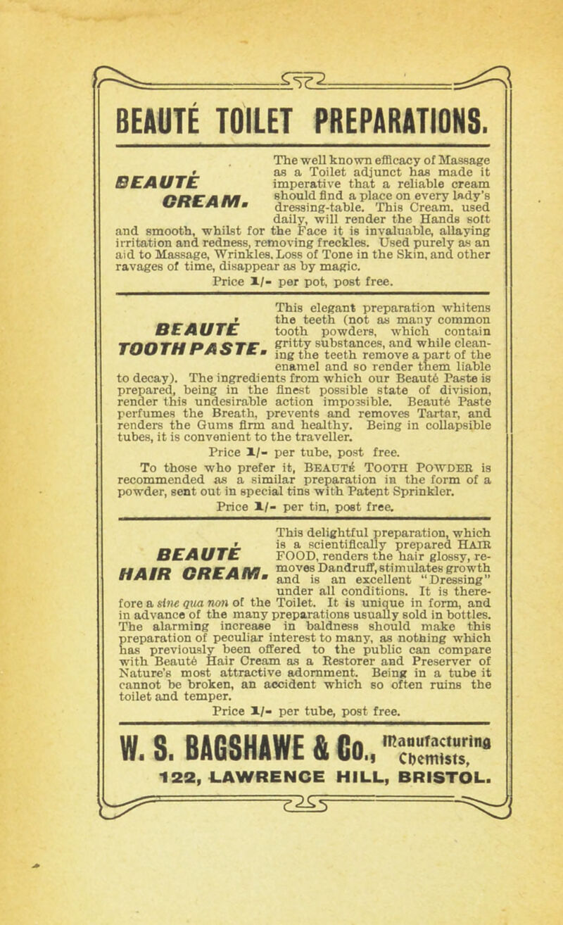 BEAUTE TOILET PREPARATIONS. BEAUTE CREAM. The well known efficacy of Massage as a Toilet adjunct has made it imperative that a reliable cream should find a place on every lady’s dressing-table. 'Ibis Cream, used daily, will render the Hands soft and smooth, whilst for the Face it is invaluable, allaying irritation and redness, removing freckles. Used purely as an aid to Massf^o, Wrinkles. Loss of Tone in the Skin, and other ravages of time, disappear as by magic. Price 1/- per pot, post free. This elegant preparation whitens ' the teeth (not as many common BEAUTE tooth powders, which contain Tnnru OJt ^TF substances, and while clean- * ” o # « » jjjg the teeth remove a part of the enamel and so render tnem liable to decay). The ingredients from which our Beaut(s Paste is prepared, being in the finest possible state of division, render this undesirable action impossible. Beauts Paste perfumes the Breath, prevents and removes Tartar, and renders the Gums firm and healthy. Being in collapsible tubes, it is convenient to the traveller. Price XI- per tube, post free. To those who prefer it, BEAUT^ Tooth Powder is recommended as a similar preparation in the form of a powder, sent out in special tins with Patent Sprinkler. Price XI- per tin, poet free. This delightful preparation, which _ ' is a scientifl.cally prepared BLAIE BEAUTE FOOD, renders the hair glossy, re- mm m mr* lus moves Dandruff, stimulates growth m jg excellent “Dressing under all conditions. It is there- fore a sine Qua non of the Toilet. It is unique in form, and in advance of the many preparations usually sold in bottles. The alarming increase in baldness should make this Sreparation of peculiar interest to many, as nothing which as previously been offered to the public can compare with Beaut6 Hair Cream as a Restorer and Preserver of Nature’s most attractive adornment. Being in a tube it cannot be broken, an accident which so often ruins the toilet and temper. Price XI- per tube, post free. W. S. BAGSHAWE & Co., 122, 1.AWRENCE HILL, BRISTOL.