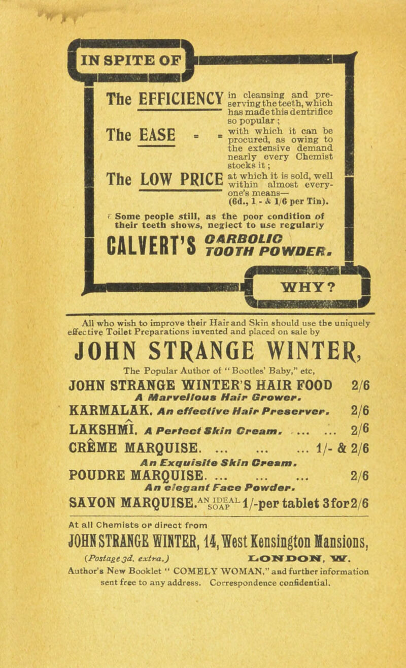 Tho CCCinCMrV JD cleansing and pre- ine CrrlClCllUI serving the teeth, which has made this dentriflce The EASE The LOW PRICE so popular; with which it can be procured, as owing to the extensive demand nearly every Chemist stocks it; at which it is sold, well within almost every- one’s means— (ed., 1 - & 1/6 per Tin), r Some people still, as the poor condition of their teeth shows, neglect to use reguiarly GARBOUG TOGTH PGWDER. CALVERT’S All who wish to improve their Hairand Skin should use the uniquely effective Toilet Preparations invented and placed on sale by JOHN STRANGE WINTER, The Popular Author of “ Booties’ Bahy,” etc, JOHN STRANGE WINTER’S HAIR POOD 2/6 A Marveiloua Hair Grower, KARMALAK. An effective Hair Preserver. 2/6 LARSHMI. A Perfect Skin Cream. 2/^ CREME MARQUISE 1/- & 2/6 An Exquisite Skin Cream. POUDRE MARQUISE 2/6 An elegant Face Powder. SAYON MARQUISE/'^sJ)°Al>^'^l/-per tablet 3for2/6 At all Chemists or direct from JOHN STRANGE WINTER, 14, West Kensington Mansions, {Postage 3d. extra.) jCtOIffXSOKf, 'WT. Author's New Booklet “ COMELY WOMAN,” and further information sent free to any address. Correspondence confidential.