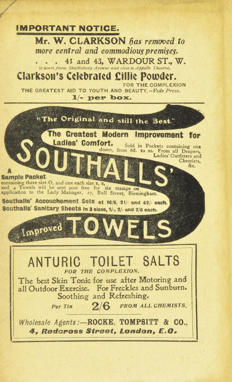 IMPORTANT NOTICE. Mr. W. CLARKSON ^as removed to more central and commodious premises. . . . 4J and 43, WARDOUR ST., W. {3 doot's/ram S)utftesbHry Aijenue and close to Afpotto Theatre). Clarksoti^s Celebrated £illle Poibder. FOR THE COMPLEXION THE GREATEST AID TO YOUTH AND -Vtde Press. 1./- i>ep Ibox. Greatest Modern Improvement for Comfort. Sold in Packats containing one as. From all Drapers, Ladies' Outfitters and Chemists, &c. Sample Packet containing three size O, and one each size i, a, and 4 Towels will be sent post free for six stamps uu application to the Lady Manager, 17, Bull Street, Birmingham. Southalls’ Accouchement Sets at lo/e, 21/- and 42/- each Southalls’ Sanitary Sheets in 3 sizes, i/-, 2/- and 2/6 each. ANTURIC TOILET SALTS FOR THE COMPLEXION. The best Skin Tonic for «se after Motoring and all Outdoor Exercise. For Freckles and Sunburn. Soothing and Refreshing. Per Tin 2/0 PROM ALL CHEMISTS. Wholesale Agents:—ROCKE, TOMPSITT & CO., 4, Redoposs StPBot, London, E.Om