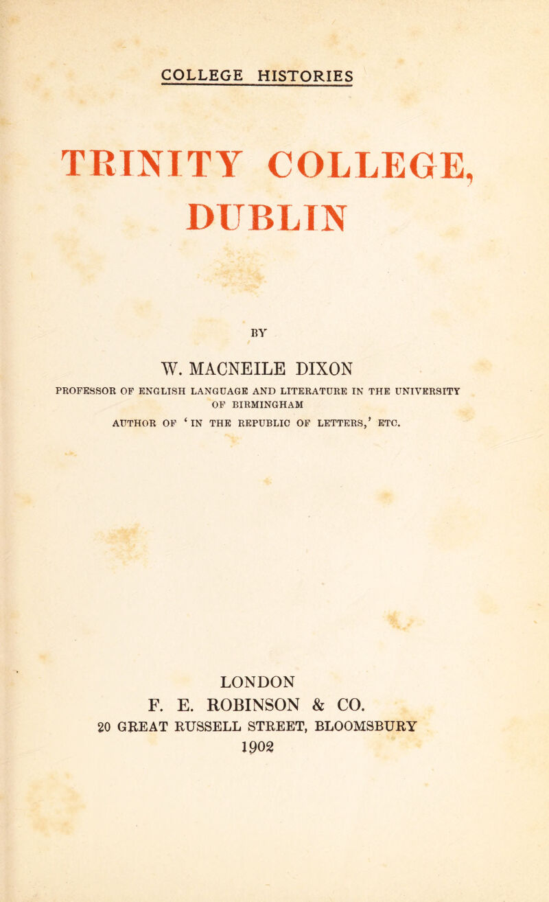 COLLEGE HISTORIES TRINITY COLLEGE DUBLIN BY W. MACNEILE DIXON PROFESSOR OF ENGLISH LANGUAGE AND LITERATURE IN THE UNIVERSITY OF BIRMINGHAM AUTHOR OF ‘ IN THE REPUBLIC OF LETTERS,’ ETC. LONDON F. E. ROBINSON & CO. 20 GREAT RUSSELL STREET, BLOOMSBURY 1902