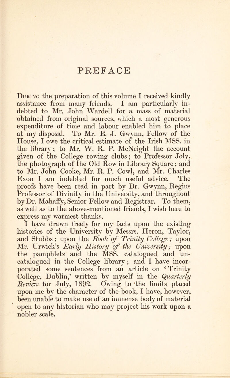 PREFACE During the preparation of this volume I received kindly assistance from many friends. I am particularly in- debted to Mr. John Warded for a mass of material obtained from original sources, which a most generous expenditure of time and labour enabled him to place at my disposal. To Mr. E. J. Gwynn, Fellow of the House, I owe the critical estimate of the Irish MSS. in the library ; to Mr. W. R. P. McNeight the account given of the College rowing clubs; to Professor Joly, the photograph of the Old Row in Library Square; and to Mr. John Cooke, Mr. R. P. Cowl, and Mr. Charles Exon I am indebted for much useful advice. The proofs have been read in part by Dr. Gwynn, Regius Professor of Divinity in the University, and throughout by Dr. Mahalfy, Senior Fellow and Registrar. To them, as well as to the above-mentioned friends, I wish here to express my warmest thanks. I have drawn freely for my facts upon the existing histories of the University by Messrs. Heron, Taylor, and Stubbs ; upon the BooJc of Trinity College; upon Mr. Ur wick’s Early History of the University; upon the pamphlets and the MSS. catalogued and un- catalogued in the College library ; and I have incor- porated some sentences from an article on ‘ Trinity College, Dublin,’ written by myself in the Quarterly Review for July, 1892. Owing to 'the limits placed upon me by the character of the book, I have, however, been unable to make use of an immense body of material open to any historian who may project his work upon a nobler scale.