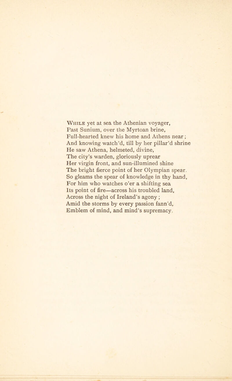 While yet at sea the Athenian voyager, Past Sunium, over the Myrtoan brine, Full-hearted knew his home and Athens near; And knowing watch’d, till by her pillar’d shrine He saw Athena, helmeted, divine, The city’s warden, gloriously uprear Her virgin front, and sun-illumined shine The bright fierce point of her Olympian spear. So gleams the spear of knowledge in thy hand, For him who watches o’er a shifting sea Its point of fire—across his troubled land, Across the night of Ireland’s agony ; Amid the storms by every passion fann’d. Emblem of mind, and mind’s supremacy.