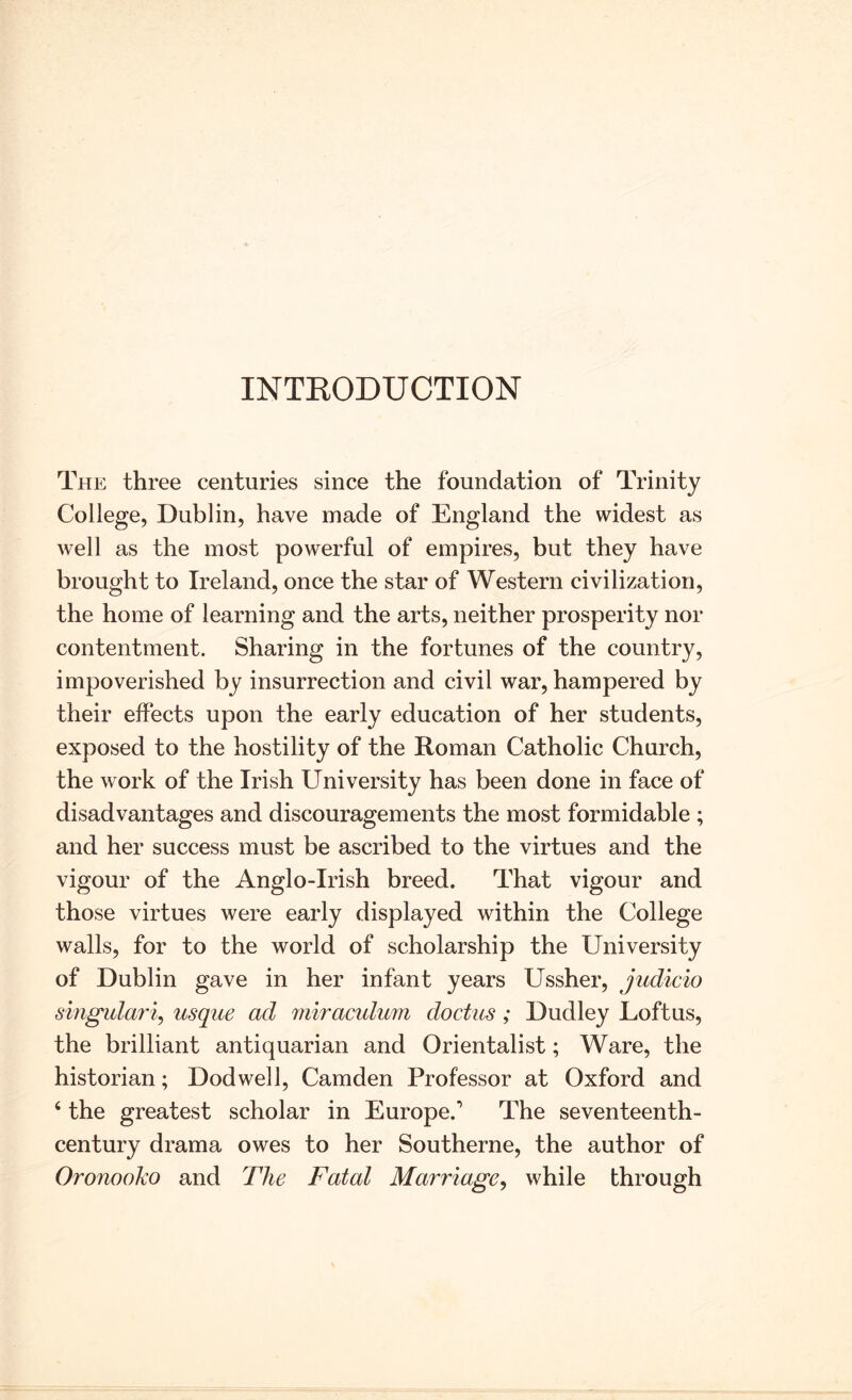 INTKODUCTION The three centuries since the foundation of Trinity College, Dublin, have made of England the widest as well as the most powerful of empires, but they have brought to Ireland, once the star of Western civilization, the home of learning and the arts, neither prosperity nor contentment. Sharing in the fortunes of the country, impoverished by insurrection and civil war, hampered by their effects upon the early education of her students, exposed to the hostility of the Roman Catholic Church, the work of the Irish University has been done in face of disadvantages and discouragements the most formidable ; and her success must be ascribed to the virtues and the vigour of the Anglo-Irish breed. That vigour and those virtues were early displayed within the College walls, for to the world of scholarship the University of Dublin gave in her infant years Ussher, judicio smgidar% usque ad miracidum doctus; Dudley Loft us, the brilliant antiquarian and Orientalist; Ware, the historian; Dodwell, Camden Professor at Oxford and ‘ the greatest scholar in Europe.’ The seventeenth- century drama owes to her Southerne, the author of Oronooko and The Fatal Marriage^ while through