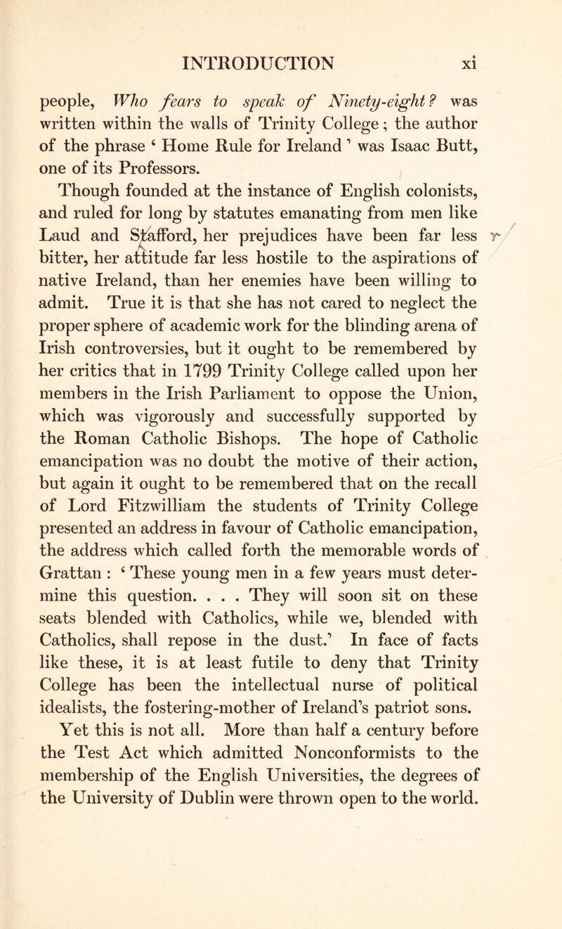 people, Who fears to speak of Ninety-eight? was written within the walls of Trinity College; the author of the phrase ‘ Home Rule for Ireland ’ was Isaac Butt, one of its Professors. Though founded at the instance of English colonists, and ruled for long by statutes emanating from men like Laud and Stafford, her prejudices have been far less bitter, her attitude far less hostile to the aspirations of native Ireland, than her enemies have been willing to admit. True it is that she has not cared to neglect the proper sphere of academic work for the blinding arena of Irish controversies, but it ought to be remembered by her critics that in 1799 Trinity College called upon her members in the Irish Parliament to oppose the Union, which was vigorously and successfully supported by the Roman Catholic Bishops. The hope of Catholic emancipation was no doubt the motive of their action, but again it ought to be remembered that on the recall of Lord Fitzwilliam the students of Trinity College presented an address in favour of Catholic emancipation, the address which called forth the memorable words of Grattan : ‘ These young men in a few years must deter- mine this question. . . . They will soon sit on these seats blended with Catholics, while we, blended with Catholics, shall repose in the dust.’ In face of facts like these, it is at least futile to deny that Trinity College has been the intellectual nurse of political idealists, the fostering-mother of Ireland’s patriot sons. Yet this is not all. More than half a century before the Test Act which admitted Nonconformists to the membership of the English Universities, the degrees of the University of Dublin were thrown open to the world.