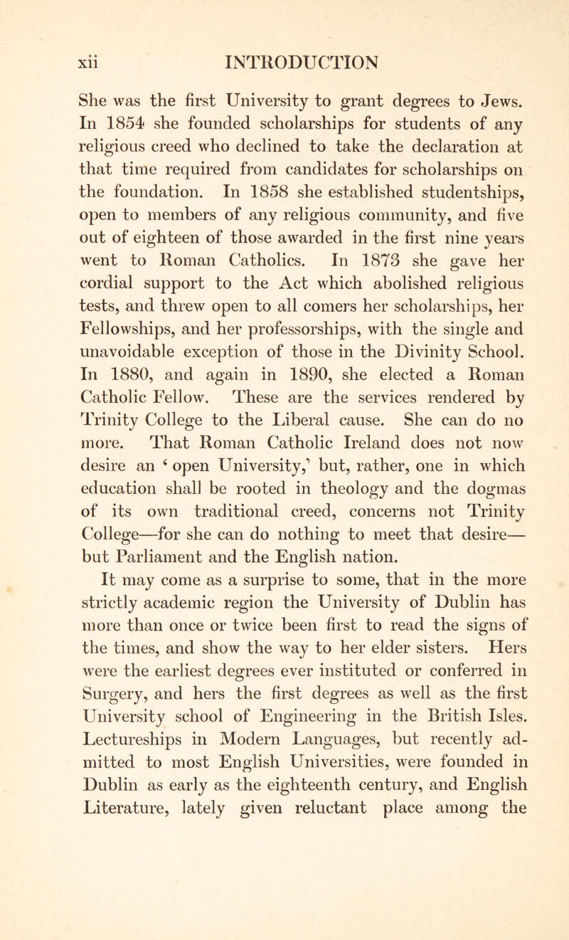 e • She was the first University to grant degrees to Jews. In 1854 she founded scholarships for students of any religious creed who declined to take the declaration at that time required from candidates for scholarships on the foundation. In 1858 she established studentships, open to members of any religious community, and five out of eighteen of those awarded in the first nine years went to Roman Catholics. In 1873 she gave her cordial support to the Act which abolished religious tests, and threw open to all comers her scholarships, her Fellowships, and her professorships, with the single and unavoidable exception of those in the Divinity School. In 1880, and again in 1890, she elected a Roman Catholic Fellow. These are the services rendered by Trinity College to the Liberal cause. She can do no more. That Roman Catholic Ireland does not now desire an ‘ open L^niversity,’ but, rather, one in which education shall be rooted in theology and the dogmas of its own traditional creed, concerns not Trinity College—for she can do nothing to meet that desire— but Parliament and the English nation. It may come as a surprise to some, that in the more strictly academic region the University of Dublin has more than once or twice been first to read the signs of the times, and show the way to her elder sisters. Hers were the earliest degrees ever instituted or conferred in Surgery, and hers the first degrees as well as the first University school of Engineering in the British Isles. Lectureships in Modern Languages, but recently ad- mitted to most English Universities, were founded in Dublin as early as the eighteenth century, and English Literature, lately given reluctant place among the