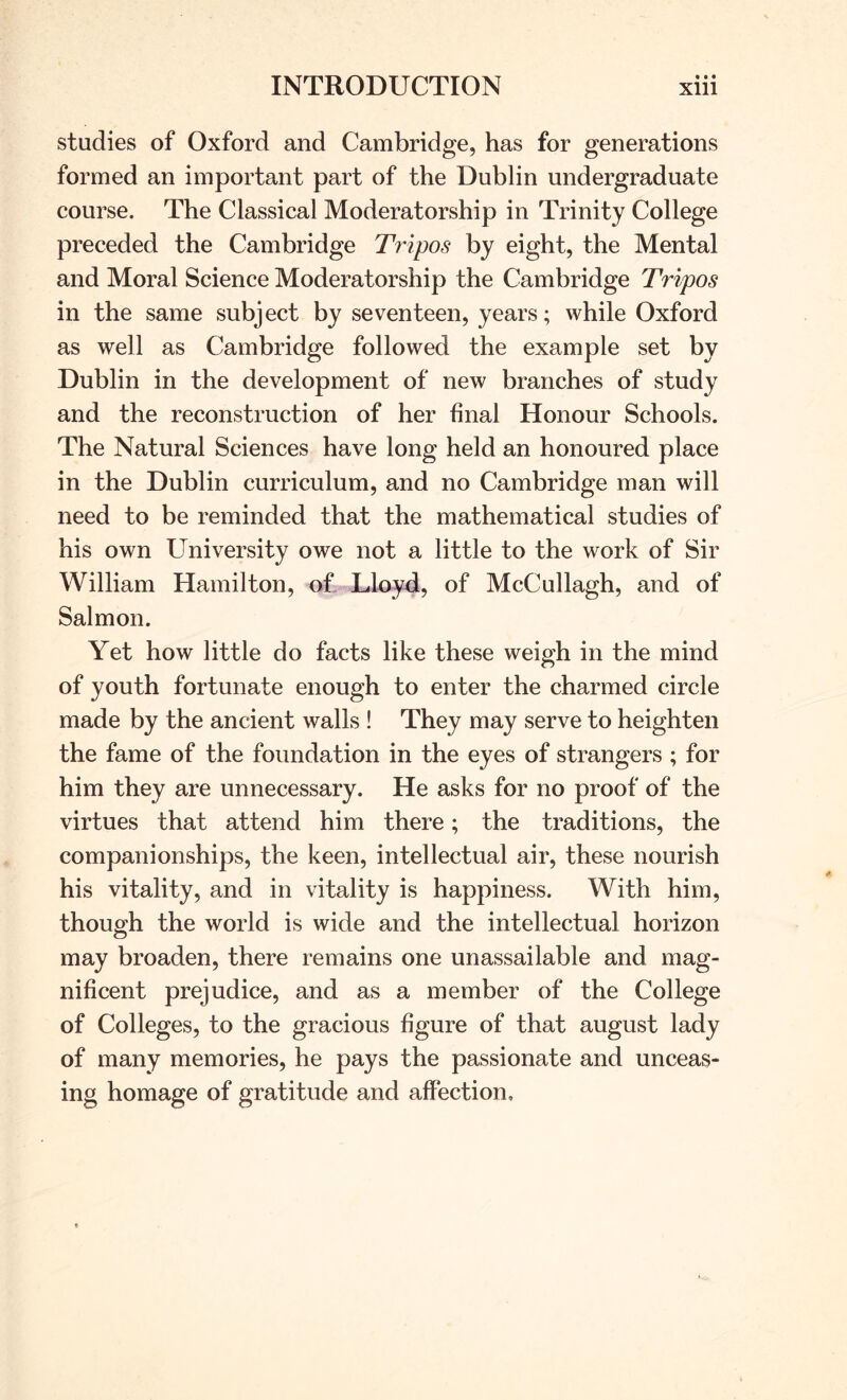 studies of Oxford and Cambridge, has for generations formed an important part of the Dublin undergraduate course. The Classical Moderatorship in Trinity College preceded the Cambridge Tripos by eight, the Mental and Moral Science Moderatorship the Cambridge Tripos in the same subject by seventeen, years; while Oxford as well as Cambridge followed the example set by Dublin in the development of new branches of study and the reconstruction of her final Honour Schools. The Natural Sciences have long held an honoured place in the Dublin curriculum, and no Cambridge man will need to be reminded that the mathematical studies of his own University owe not a little to the work of Sir William Hamilton, of Lloyd, of McCullagh, and of Salmon. Yet how little do facts like these weigh in the mind of youth fortunate enough to enter the charmed circle made by the ancient walls ! They may serve to heighten the fame of the foundation in the eyes of strangers ; for him they are unnecessary. He asks for no proof of the virtues that attend him there; the traditions, the companionships, the keen, intellectual air, these nourish his vitality, and in vitality is happiness. With him, though the world is wide and the intellectual horizon may broaden, there remains one unassailable and mag- nificent prejudice, and as a member of the College of Colleges, to the gracious figure of that august lady of many memories, he pays the passionate and unceas- ing homage of gratitude and affection.