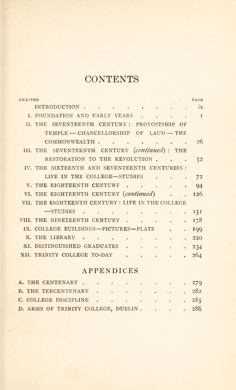 CONTENTS CHAPTER PAGE INTRODUCTION . . ix I. FOUNDATION AND EARLY YEARS .... I IL THE SEVENTEENTH CENTURY : PROVOSTSHIP OF TEMPLE — CHANCELLORSHIP OF LAUD — THE COMMONWEALTH 26 III. THE SEVENTEENTH CENTURY {continued) \ THE RESTORATION TO THE REVOLUTION . . -52 IV. THE SIXTEENTH AND SEVENTEENTH CENTURIES : LIFE IN THE COLLEGE—STUDIES ... 72 V. THE EIGHTEENTH CENTURY 94 VI. THE EIGHTEENTH CENTURY (continued) . .126 VII. THE EIGHTEENTH CENTURY : LIFE IN THE COLLEGE —STUDIES .151 VIII. THE NINETEENTH CENTURY 178 IX. COLLEGE BUILDINGS—PICTURES—PLATE . .199 X. THE LIBRARY 220 XL DISTINGUISHED GRADUATES 234 XII. TRINITY COLLEGE TO-DAY 264 APPENDICES A. THE CENTENARY 279 B. THE TERCENTENARY . 282 C. COLLEGE DISCIPLINE 285 D. ARMS OF TRINITY COLLEGE, DUBLIN , , , . 286