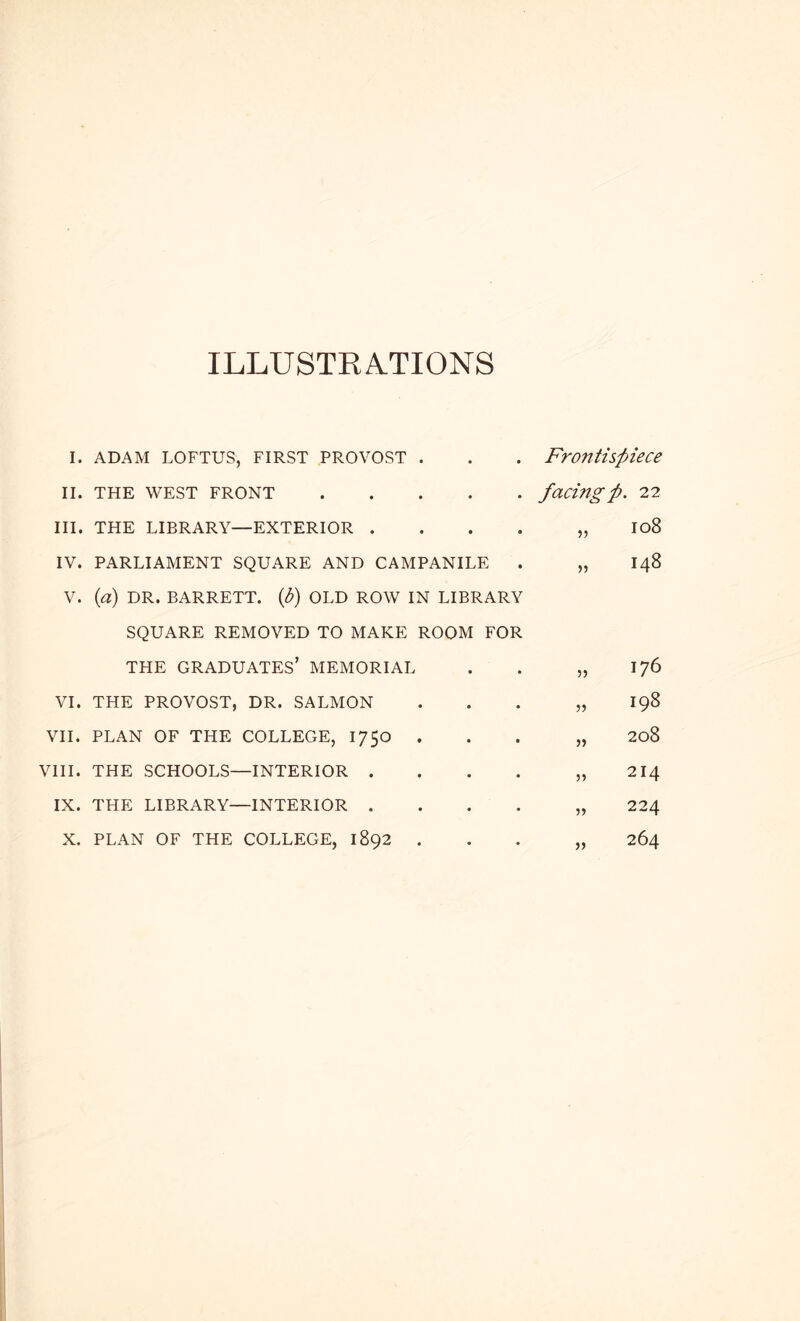 ILLUSTEA.TIONS I. ADAM LOFTUS, FIRST PROVOST . II. THE WEST FRONT III. THE LIBRARY—EXTERIOR . . . . IV. PARLIAMENT SQUARE AND CAMPANILE V. (a) DR. BARRETT, {d) OLD ROW IN LIBRARY SQUARE REMOVED TO MAKE ROOM FOR Frontispiece facing p. 22 io8 >) 148 THE graduates’ MEMORIAL J5 176 VI. THE PROVOST, DR. SALMON ')') 198 VII. PLAN OF THE COLLEGE, 1750 . )) 208 VIII. THE SCHOOLS—INTERIOR . )) 214 IX. THE LIBRARY—INTERIOR . 224 X. PLAN OF THE COLLEGE, 1892 . 264