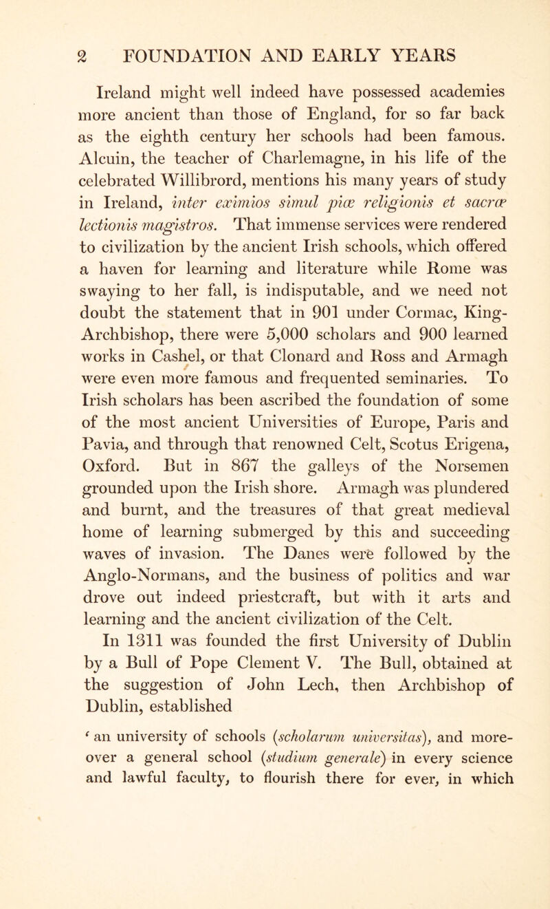 Ireland might well indeed have possessed academies more ancient than those of England, for so far back as the eighth century her schools had been famous. Alcuin, the teacher of Charlemagne, in his life of the celebrated Willibrord, mentions his many years of study in Ireland, mter eximios simul pice religioriis et sacrae lectionis maglstros. That immense services were rendered to civilization by the ancient Irish schools, which offered a haven for learning and literature while Rome was swaying to her fall, is indisputable, and we need not doubt the statement that in 901 under Cormac, King- Archbishop, there were 5,000 scholars and 900 learned works in Cashel, or that Clonard and Ross and Armagh were even more famous and frequented seminaries. To Irish scholars has been ascribed the foundation of some of the most ancient Universities of Europe, Paris and Pavia, and through that renowned Celt, Scotus Erigena, Oxford. But in 867 the galleys of the Norsemen grounded upon the Irish shore. Armagh was plundered and burnt, and the treasures of that great medieval home of learning submerged by this and succeeding waves of invasion. The Danes were followed by the Anglo-Normans, and the business of politics and war drove out indeed priestcraft, but with it arts and learning and the ancient civilization of the Celt. In 1311 was founded the first University of Dublin by a Bull of Pope Clement V. The Bull, obtained at the suggestion of John Lech, then Archbishop of Dublin, established ‘ an university of schools {scholarum wiiversitas), and more- over a general school (studiimi generale) in every science and lawful faculty, to flourish there for ever, in which