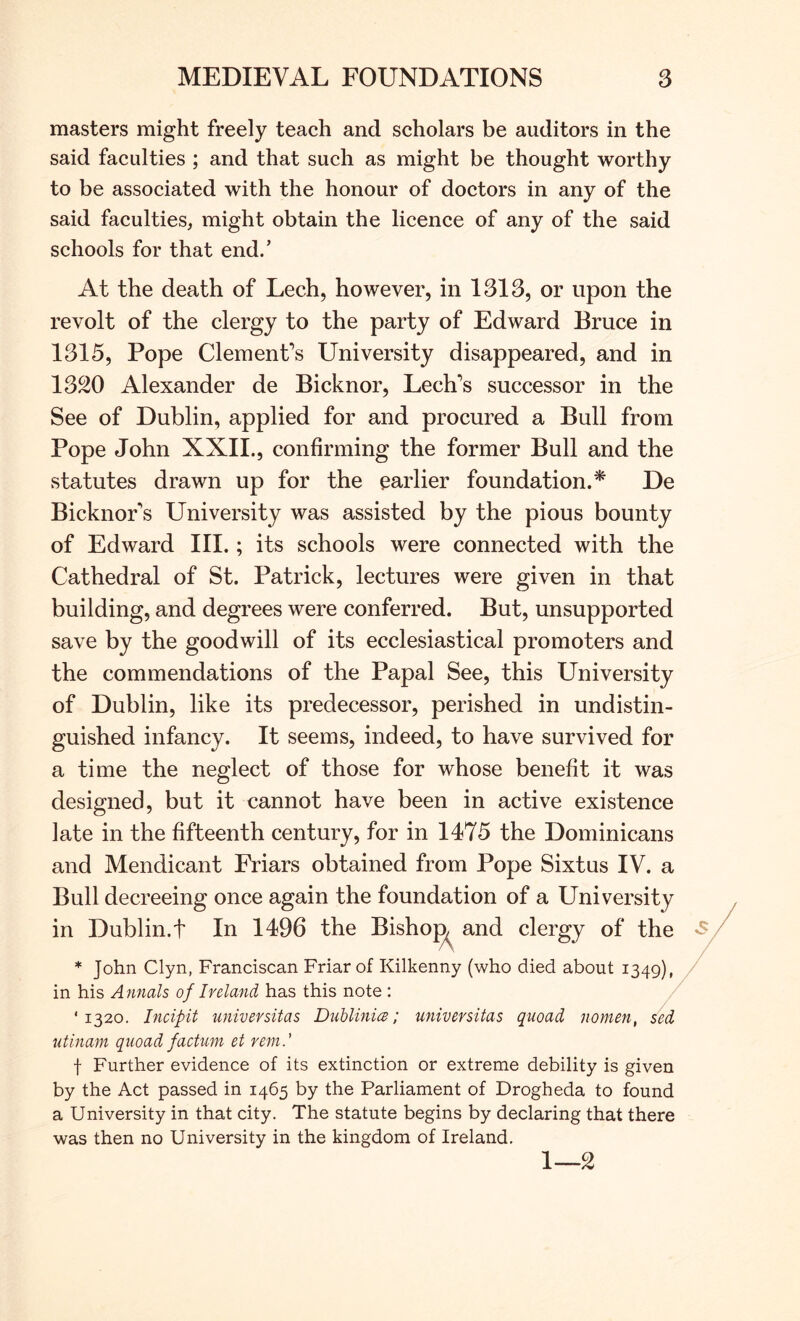 masters might freely teach and scholars be auditors in the said faculties ; and that such as might be thought worthy to be associated with the honour of doctors in any of the said faculties, might obtain the licence of any of the said schools for that end.’ At the death of Lech, however, in 1313, or upon the revolt of the clergy to the party of Edward Bruce in 1315, Pope Clement’s University disappeared, and in 1320 Alexander de Bicknor, Lech’s successor in the See of Dublin, applied for and procured a Bull from Pope John XXIL, confirming the former Bull and the statutes drawn up for the earlier foundation.* De Bicknor’s University was assisted by the pious bounty of Edward III.; its schools were connected with the Cathedral of St. Patrick, lectures were given in that building, and degrees were conferred. But, unsupported save by the goodwill of its ecclesiastical promoters and the commendations of the Papal See, this University of Dublin, like its predecessor, perished in undistin- guished infancy. It seems, indeed, to have survived for a time the neglect of those for whose benefit it was designed, but it cannot have been in active existence late in the fifteenth century, for in 1475 the Dominicans and Mendicant Friars obtained from Pope Sixtus IV. a Bull decreeing once again the foundation of a University in Dublin.t In 1496 the Bishop and clergy of the * John Clyn, Franciscan Friar of Kilkenny (who died about 1349), in his Annals of Ivela7id has this note : / '1320. Incipit universitas DuhlinicB; universitas quoad nomen, /ed litinam quoad factum et rem.' f Further evidence of its extinction or extreme debility is given by the Act passed in 1465 by the Parliament of Drogheda to found a University in that city. The statute begins by declaring that there was then no University in the kingdom of Ireland. 1—2