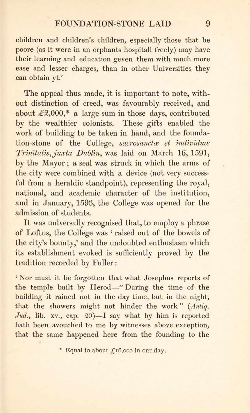 children and children’s children, especially those that be poore (as it were in an orphants hospitall freely) may have their learning and education geven them with much more ease and lesser charges, than in other Universities they can obtain yt.’ The appeal thus made, it is important to note, with- out distinction of creed, was favourably received, and about L^2,000,* a large sum in those days, contributed by the wealthier colonists. These gifts enabled the work of building to be taken in hand, and the founda- tion-stone of the College, sacrosanctce et indwiduce Trimtatis^juxta Dublin^ was laid on March 16, 1591, by the Mayor; a seal was struck in which the arms of the city were combined with a device (not very success- ful from a heraldic standpoint), representing the royal, national, and academic character of the institution, and in January, 1593, the College was opened for the admission of students. It was universally recognised that, to employ a phrase of Loftus, the College was ‘ raised out of the bowels of the city’s bounty,’ and the undoubted enthusiasm which its establishment evoked is sufficiently proved by the tradition recorded by Fuller: ‘ Nor must it be forgotten that what Josephus reports of the temple built by Herod—During the time of the building it rained not in the day time, but in the night, that the showers might not hinder the work ” {Antiq. duel., lib. XV., cap. 20)—I say what by him is reported hath been avouched to me by witnesses above exception, that the same happened here from the founding to the * Equal to about £i6,ooo in our day.