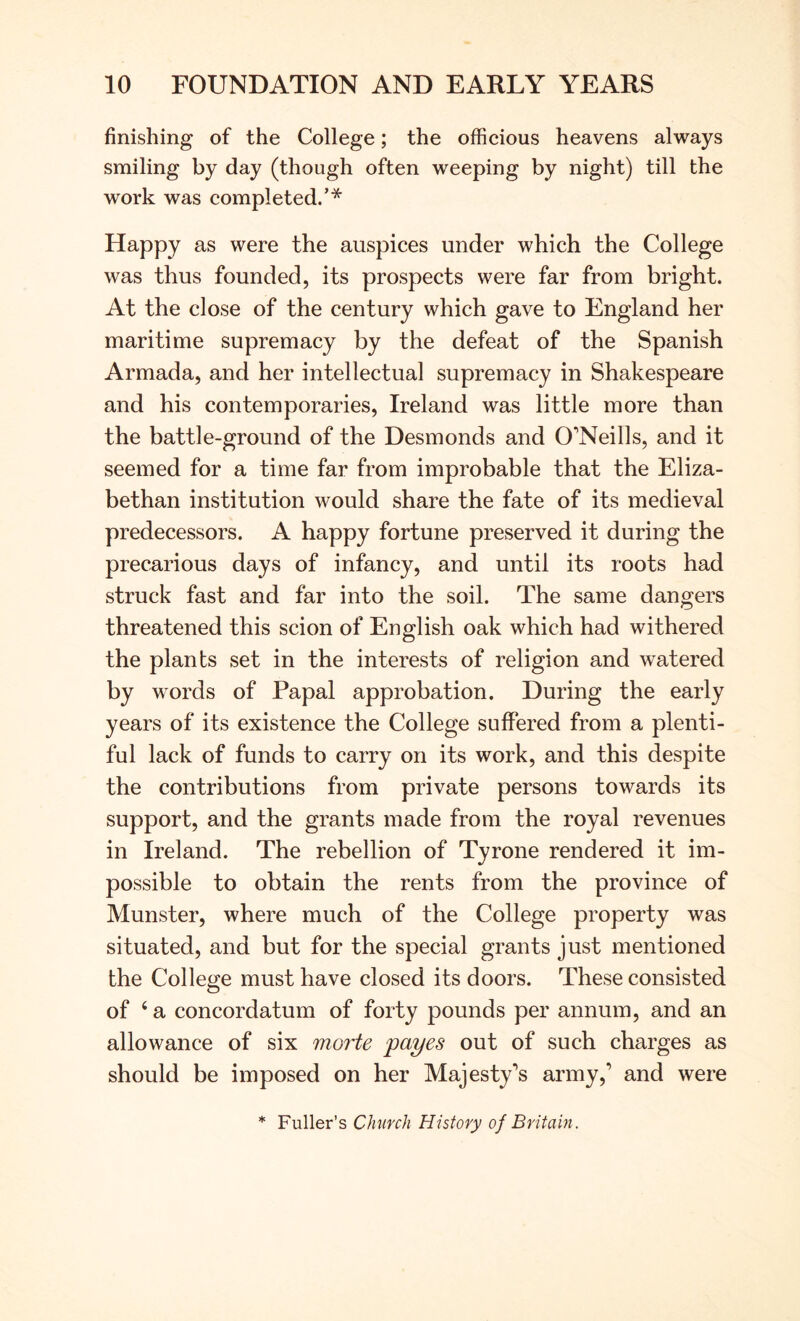 finishing of the College; the officious heavens always smiling by day (though often weeping by night) till the work was completed/* Happy as were the auspices under which the College was thus founded, its prospects were far from bright. At the close of the century which gave to England her maritime supremacy by the defeat of the Spanish Armada, and her intellectual supremacy in Shakespeare and his contemporaries, Ireland was little more than the battle-ground of the Desmonds and O'Neills, and it seemed for a time far from improbable that the Eliza- bethan institution would share the fate of its medieval predecessors. A happy fortune preserved it during the precarious days of infancy, and until its roots had struck fast and far into the soil. The same dangers threatened this scion of English oak which had withered the plants set in the interests of religion and watered by words of Papal approbation. During the early years of its existence the College suffered from a plenti- ful lack of funds to carry on its work, and this despite the contributions from private persons towards its support, and the grants made from the royal revenues in Ireland. The rebellion of Tyrone rendered it im- possible to obtain the rents from the province of Munster, where much of the College property was situated, and but for the special grants just mentioned the College must have closed its doors. These consisted of ‘ a concordatum of forty pounds per annum, and an allowance of six morte payes out of such charges as should be imposed on her Majesty's army,’ and were * Fuller’s Church History of Britain.