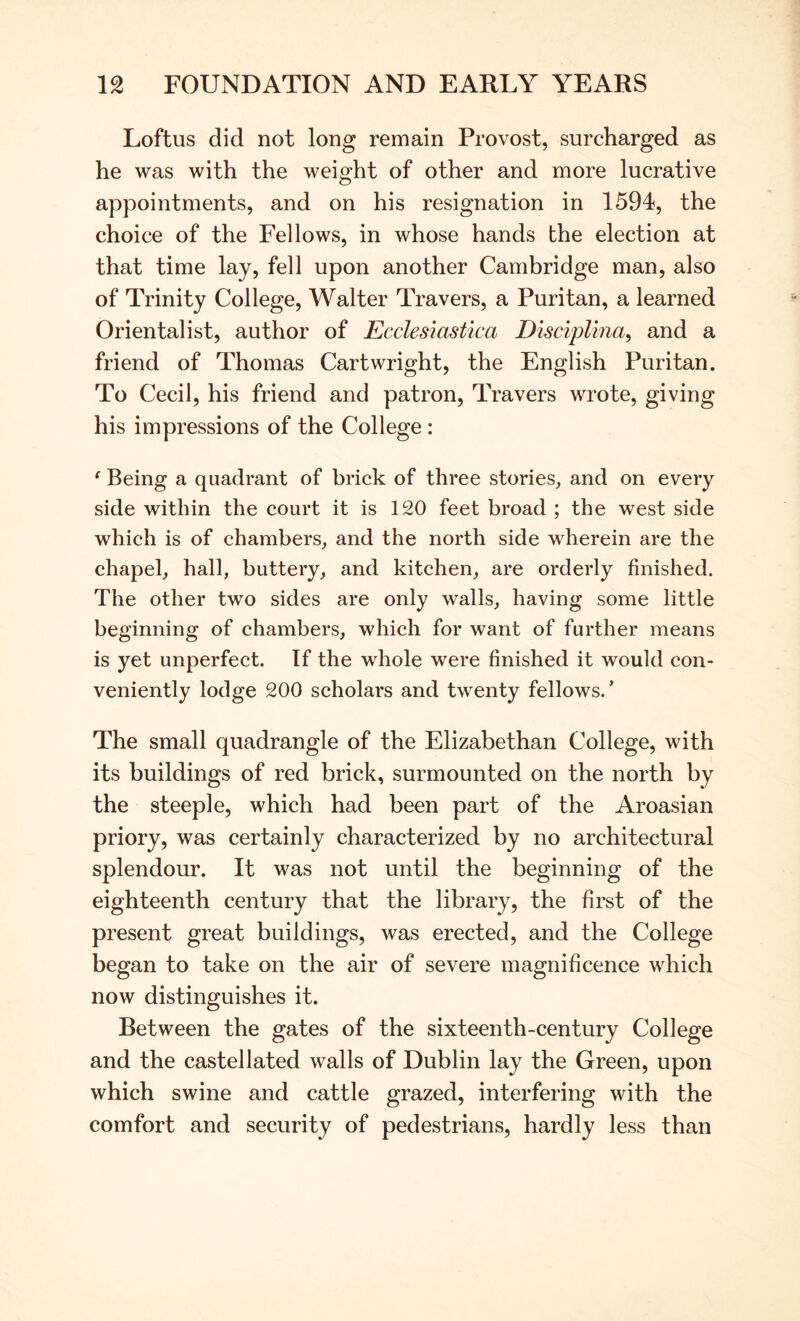 Loftus did not long remain Provost, surcharged as he was with the weight of other and more lucrative appointments, and on his resignation in 1594, the choice of the Fellows, in whose hands the election at that time lay, fell upon another Cambridge man, also of Trinity College, Walter Travers, a Puritan, a learned Orientalist, author of Eccles'iastica Disciplma^ and a friend of Thomas Cartwright, the English Puritan. To Cecil, his friend and patron, Travers wrote, giving his impressions of the College : ‘ Being a quadrant of brick of three stories, and on every side within the court it is 120 feet broad ; the west side which is of chambers, and the north side wherein are the chapel, hall, buttery, and kitchen, are orderly finished. The other two sides are only walls, having some little beginning of chambers, which for want of further means is yet unperfect. If the whole were finished it would con- veniently lodge 200 scholars and twenty fellows.’ The small quadrangle of the Elizabethan College, with its buildings of red brick, surmounted on the north by the steeple, which had been part of the Aroasian priory, was certainly characterized by no architectural splendour. It was not until the beginning of the eighteenth century that the library, the first of the present great buildings, was erected, and the College began to take on the air of severe magnificence which now distinguishes it. Between the gates of the sixteenth-century College and the castellated walls of Dublin lay the Green, upon which swine and cattle grazed, interfering with the comfort and security of pedestrians, hardly less than